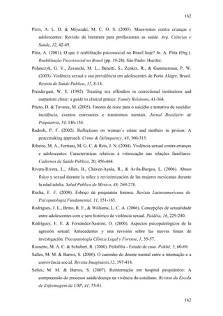 162
162
Pires, A. L. D. & Miyazaki, M. C. O. S. (2005). Maus-tratos contra crianças e
adolescentes: Revisão da literatura para profissionais as saúde. Arq. Ciências e
Saúde, 12, 42-49.
Pitta, A. (2001). O que é reabilitação psicossocial no Brasil hoje? In. A. Pitta (Org.).
Reabilitação Psicossocial no Brasil (pp. 19-28). São Paulo: Hucitec.
Polanczyk, G. V., Zavaschi, M. L., Benetti, S., Zenker, R., & Gammerman, P. W.
(2003). Violência sexual e sua prevalência em adolescentes de Porto Alegre, Brasil.
Revista de Saúde Pública, 37, 8-14.
Prendergast, W. E. (1992). Treating sex offenders in correctional institutions and
outpatient clinic: a guide to clinical pratice. Family Relations, 41-364.
Prieto, D. & Tavares, M. (2005). Fatores de risco para o suicídio e tentativa de suicídio:
incidência, eventos estressores e transtornos mentais. Jornal Brasileiro de
Psiquiatria, 54, 146-154.
Radosh, P. F. (2002). Reflections on women´s crime and mothers in prision: A
peacemaking approach. Crime & Delinquency, 48, 300-315.
Ribeiro, M. A., Ferriani, M. G. C. & Reis, J. N. (2004). Violência sexual contra crianças
e adolescentes: Características relativas à vitimização nas relações familiares.
Cadernos de Saúde Pública, 20, 456-464.
Rivera-Rivera, L., Allen, B., Chávez-Ayala, R., & Ávila-Burgos, L. (2006). Abuso
físico y sexual durante la niñez y revictimización de las mujeres mexicanas durante
la edad adulta. Salud Pública de México, 48, 269-278.
Rocha, F. F. (2008). Esboço de psiquiatria forense. Revista Latinoamericana de
Psicopatologia Fundamental, 11, 151-165.
Rodrigues, J. L., Brino, R. F., & Williams, L. C. A. (2006). Concepções de sexualidade
entre adolescentes com e sem histórico de violência sexual. Paidéia, 16, 229-240.
Rodríguez, E. E. & Fernández-Sastrón, O. (2000). Aspectos psicopatológicos de la
agresión sexual: Antecedentes y una revisión sobre las nuevas lineas de
investigación. Psicopatología Clínica Legal y Forense, 1, 35-57.
Rossetto, M. A. C. & Schubert, R. (2000). Pedofilia - Estudo de caso. Psikhê, 5, 60-69.
Salles, M. M. & Barros, S. (2006). O caminho do doente mental entre a internação e a
convivência social. Revista Imaginário,12, 397-418.
Salles, M. M. & Barros, S. (2007). Reinternação em hospital psiquiátrico: A
compreensão do processo saúde/doença na vivência do cotidiano. Revista da Escola
de Enfermagem da USP, 41, 73-81.
 