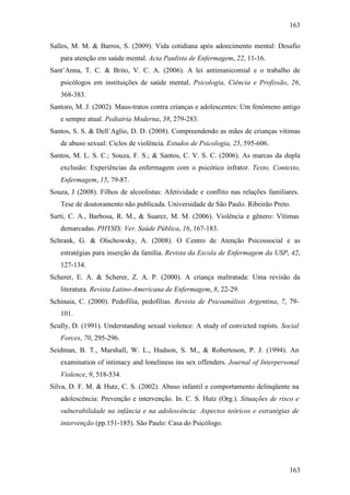 163
163
Salles, M. M. & Barros, S. (2009). Vida cotidiana após adoecimento mental: Desafio
para atenção em saúde mental. Acta Paulista de Enfermagem, 22, 11-16.
Sant’Anna, T. C. & Brito, V. C. A. (2006). A lei antimanicomial e o trabalho de
psicólogos em instituições de saúde mental. Psicologia, Ciência e Profissão, 26,
368-383.
Santoro, M. J. (2002). Maus-tratos contra crianças e adolescentes: Um fenômeno antigo
e sempre atual. Pediatria Moderna, 38, 279-283.
Santos, S. S. & Dell´Aglio, D. D. (2008). Compreendendo as mães de crianças vítimas
de abuso sexual: Ciclos de violência. Estudos de Psicologia, 25, 595-606.
Santos, M. L. S. C.; Souza, F. S.; & Santos, C. V. S. C. (2006). As marcas da dupla
exclusão: Experiências da enfermagem com o psicótico infrator. Texto, Contexto,
Enfermagem, 15, 79-87.
Souza, J (2008). Filhos de alcoolistas: Afetividade e conflito nas relações familiares.
Tese de doutoramento não publicada. Universidade de São Paulo. Ribeirão Preto.
Sarti, C. A., Barbosa, R. M., & Suarez, M. M. (2006). Violência e gênero: Vítimas
demarcadas. PHYSIS: Ver. Saúde Pública, 16, 167-183.
Schrank, G. & Olschowsky, A. (2008). O Centro de Atenção Psicossocial e as
estratégias para inserção da família. Revista da Escola de Enfermagem da USP, 42,
127-134.
Scherer, E. A. & Scherer, Z. A. P. (2000). A criança maltratada: Uma revisão da
literatura. Revista Latino-Americana de Enfermagem, 8, 22-29.
Schinaia, C. (2000). Pedofilia, pedofilias. Revista de Psicoanálisis Argentina, 7, 79-
101.
Scully, D. (1991). Understanding sexual violence: A study of convicted rapists. Social
Forces, 70, 295-296.
Seidman, B. T., Marshall, W. L., Hudson, S. M., & Robertoson, P. J. (1994). An
examination of intimacy and loneliness ins sex offenders. Journal of Interpersonal
Violence, 9, 518-534.
Silva, D. F. M. & Hutz, C. S. (2002). Abuso infantil e comportamento delinqüente na
adolescência: Prevenção e intervenção. In. C. S. Hutz (Org.). Situações de risco e
vulnerabilidade na infância e na adolescência: Aspectos teóricos e estratégias de
intervenção (pp.151-185). São Paulo: Casa do Psicólogo.
 
