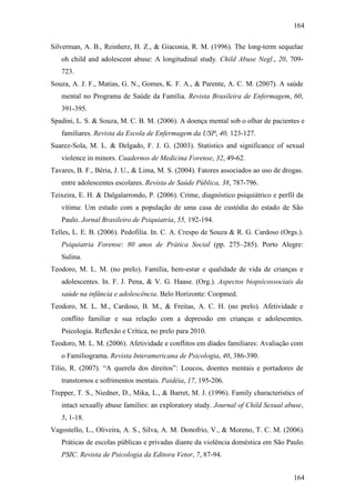 164
164
Silverman, A. B., Reinherz, H. Z., & Giaconia, R. M. (1996). The long-term sequelae
oh child and adolescent abuse: A longitudinal study. Child Abuse Negl., 20, 709-
723.
Souza, A. J. F., Matias, G. N., Gomes, K. F. A., & Parente, A. C. M. (2007). A saúde
mental no Programa de Saúde da Família. Revista Brasileira de Enfermagem, 60,
391-395.
Spadini, L. S. & Souza, M. C. B. M. (2006). A doença mental sob o olhar de pacientes e
familiares. Revista da Escola de Enfermagem da USP, 40, 123-127.
Suarez-Sola, M. L. & Delgado, F. J. G. (2003). Statistics and significance of sexual
violence in minors. Cuadernos de Medicina Forense, 32, 49-62.
Tavares, B. F., Béria, J. U., & Lima, M. S. (2004). Fatores associados ao uso de drogas.
entre adolescentes escolares. Revista de Saúde Pública, 38, 787-796.
Teixeira, E. H. & Dalgalarrondo, P. (2006). Crime, diagnóstico psiquiátrico e perfil da
vítima: Um estudo com a população de uma casa de custódia do estado de São
Paulo. Jornal Brasileiro de Psiquiatria, 55, 192-194.
Telles, L. E. B. (2006). Pedofilia. In. C. A. Crespo de Souza & R. G. Cardoso (Orgs.).
Psiquiatria Forense: 80 anos de Prática Social (pp. 275–285). Porto Alegre:
Sulina.
Teodoro, M. L. M. (no prelo). Família, bem-estar e qualidade de vida de crianças e
adolescentes. In. F. J. Pena, & V. G. Haase. (Org.). Aspectos biopsicossociais da
saúde na infância e adolescência. Belo Horizonte: Coopmed.
Teodoro, M. L. M., Cardoso, B. M., & Freitas, A. C. H. (no prelo). Afetividade e
conflito familiar e sua relação com a depressão em crianças e adolescentes.
Psicologia. Reflexão e Crítica, no prelo para 2010.
Teodoro, M. L. M. (2006). Afetividade e conflitos em díades familiares: Avaliação com
o Familiograma. Revista Interamericana de Psicologia, 40, 386-390.
Tilio, R. (2007). “A querela dos direitos”: Loucos, doentes mentais e portadores de
transtornos e sofrimentos mentais. Paidéia, 17, 195-206.
Trepper, T. S., Niedner, D., Mika, L., & Barret, M. J. (1996). Family characteristics of
intact sexually abuse families: an exploratory study. Journal of Child Sexual abuse,
5, 1-18.
Vagostello, L., Oliveira, A. S., Silva, A. M. Donofrio, V., & Moreno, T. C. M. (2006).
Práticas de escolas públicas e privadas diante da violência doméstica em São Paulo.
PSIC. Revista de Psicologia da Editora Vetor, 7, 87-94.
 