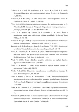 165
165
Valença, A. M., Chalub, M. Mendlowicz, M. V., Mecler, K, & Nardi, A. E. (2005).
Responsabilidade penal nos transtornos mentais. Jornal Brasileiro de Psiquiatria,
54, 328-333.
Verhoeven, S. F. M. (2007). Um olhar crítico sobre o ativismo pedófilo. Revista da
Faculdade de Direito de Campus, 10, 547-569.
Vieira Jr., A. (2006). Considerações sobre o tratamento dos criminosos sexuais. In. A.
P. Serafim, D. M. Barros & S. P. Rigonatti (Orgs.). Temas em psiquiatria forense e
psicologia jurídica II (pp. 137-150). São Paulo: Vetor.
Vieira, D. L.; Ribeiro, M.; Romano, M. & Laranjeira, R. R (2007). Álcool e
adolescentes: estudo para implementar políticas municipais. Revista de Saúde
Pública, 41, 396-403.
Villela, W. & Lago, T. (2007). Conquistas e desafios no atendimento das mulheres que
sofreram violência sexual. Cadernos de Saúde Pública, 23, 471-475.
Zavaschi, M. L. S., Tetelbom, M., Gazal, C. H., & Shansis, F. M. (1991). Abuso sexual
na infância: Um desafio terapêutico. Revista de Psiquiatria, 13, 136-145.
Walsh, C., MacMilan, H., & Jamielson, E. (2001). The relationship between parental
psychatric disorder and physical and sexual abuse: Findings from the Ontário
Health Supplement. Child Abuse & Neglect, 26, 11-22.
Ward, T. (2000). Sexual offender´s cognitive distortions as implicit theories.
Aggression and Violent Behavior, 5, 491-507.
Ward, T. & Keenan, T. (1999). Child molester´s implicit theories. Journal of
Interpersonal Violence, 14, 821-838.
Weyler, A. R. (2006). O hospício e a cidade: novas possibilidades de circulação do
louco. Revista Imaginário, 12, 381-395.
White, P., Bradley, C., Ferriter, M., & Hatzipetrou, L. (2007). Managements for people
with disorders of sexual preference and for convicted sexual offenders. Biblioteca
Cochrane Plus, 2. Disponível em: http://www.update-software.com. Acessado em:
15/03/2008.
Wood, R. M., Grossman, L. S., & Fitchner, Ch. G. (2000). Psychological assessment,
treatment and outcome with se offenders. Behavioral Sciences and the Law, 18, 23-
41.
Wendt, N. C. (2006). Fatores de risco e de proteção para o desenvolvimento da criança
durante a transição para a parentalidade. Dissertação de Mestrado não-publicada.
Universidade Federal de Santa Catarina. Florianópolis.
 