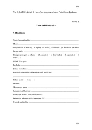 166
166
Yin, R. K. (2005). Estudo de caso: Planejamento e métodos. Porto Alegre: Bookman.
Anexo A
Ficha Sociodemográfica
1. Identificação
Nome (apenas iniciais): ......................................................................................................
Idade: ..................................................................................................................................
Grupo étnico: a. branco ( ) b. negro ( ) c. índio ( ) d. mestiço ( ) e. amarelo ( ) f. outro
Escolaridade: ......................................................................................................................
Situação conjugal: a. solteiro ( ) b. casado ( ) c. divorciado ( ) d. separado ( ) f.
viúvo ( )
Cidade de origem: ...............................................................................................................
Profissão: ............................................................................................................................
Estado civil atual: ...............................................................................................................
Possui relacionamentos afetivos estáveis anteriores?..........................................................
.............................................................................................................................................
Filhos: a. sim ( ) b. não ( )
Quantos: .............................................................................................................................
Moram com quem: ..............................................................................................................
Renda mensal familiar: .......................................................................................................
Com quem morava antes da internação: .............................................................................
Com quem irá morar após da saída do IPF: ........................................................................
Quem é sua família: ............................................................................................................
 