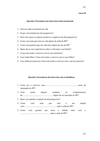 167
167
Anexo B
Questões Norteadoras da Entrevista Semi-estruturada
1. Fale-me sobre sua história de vida.
2. O que você entende por alta progressiva?
3. Para você, quais os aspectos positivos e negativos da alta progressiva?
4. Como você acha que será sua vida depois da saída do IPF?
5. Como você gostaria que sua vida fosse depois de sair do IPF?
6. Quais são as suas expectativas sobre a volta para a sua família?
7. Como está sendo o convívio com os seus familiares?
8. Caso tenha filhos: Como está sendo o convívio com os seus filhos?
9. Caso tenha (ex) parceira: Como está sendo o convívio com a sua (ex) parceira?
Questões Norteadoras da Entrevista com os familiares
1. Como era o convívio com...................................................................antes da
internação no IPF?
2. Você sentiu alguma mudança no comportamento
de..............................................................depois de ser internado no IPF?
3. Qual a sua opinião a respeito da alta progressiva?
4. Como você acha que será a sua relação
com................................................................. após a saída do IPF?
5. Como você gostaria que fosse a relação entre você e
............................................................após a saída do IPF?
 