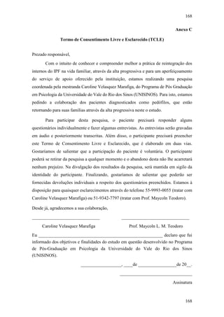 168
168
Anexo C
Termo de Consentimento Livre e Esclarecido (TCLE)
Prezado responsável,
Com o intuito de conhecer e compreender melhor a prática de reintegração dos
internos do IPF na vida familiar, através da alta progressiva e para um aperfeiçoamento
do serviço de apoio oferecido pela instituição, estamos realizando uma pesquisa
coordenada pela mestranda Caroline Velasquez Marafiga, do Programa de Pós Graduação
em Psicologia da Universidade do Vale do Rio dos Sinos (UNISINOS). Para isto, estamos
pedindo a colaboração dos pacientes diagnosticados como pedófilos, que estão
retornando para suas famílias através da alta progressiva neste o estudo.
Para participar desta pesquisa, o paciente precisará responder alguns
questionários individualmente e fazer algumas entrevistas. As entrevistas serão gravadas
em áudio e posteriormente transcritas. Além disso, o participante precisará preencher
este Termo de Consentimento Livre e Esclarecido, que é elaborado em duas vias.
Gostaríamos de salientar que a participação do paciente é voluntária. O participante
poderá se retirar da pesquisa a qualquer momento e o abandono desta não lhe acarretará
nenhum prejuízo. Na divulgação dos resultados da pesquisa, será mantida em sigilo da
identidade do participante. Finalizando, gostaríamos de salientar que poderão ser
fornecidas devoluções individuais a respeito dos questionários preenchidos. Estamos à
disposição para quaisquer esclarecimentos através do telefone 55-9993-0055 (tratar com
Caroline Velasquez Marafiga) ou 51-9342-7797 (tratar com Prof. Maycoln Teodoro).
Desde já, agradecemos a sua colaboração,
______________________________
Caroline Velasquez Marafiga
______________________________
Prof. Maycoln L. M. Teodoro
Eu _______________________________________________________ declaro que fui
informado dos objetivos e finalidades do estudo em questão desenvolvido no Programa
de Pós-Graduação em Psicologia da Universidade do Vale do Rio dos Sinos
(UNISINOS).
__________________, ____de _________________de 20__.
________________________________
Assinatura
 