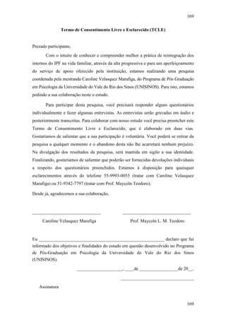 169
169
Termo de Consentimento Livre e Esclarecido (TCLE)
Prezado participante,
Com o intuito de conhecer e compreender melhor a prática de reintegração dos
internos do IPF na vida familiar, através da alta progressiva e para um aperfeiçoamento
do serviço de apoio oferecido pela instituição, estamos realizando uma pesquisa
coordenada pela mestranda Caroline Velasquez Marafiga, do Programa de Pós Graduação
em Psicologia da Universidade do Vale do Rio dos Sinos (UNISINOS). Para isto, estamos
pedindo a sua colaboração neste o estudo.
Para participar desta pesquisa, você precisará responder alguns questionários
individualmente e fazer algumas entrevistas. As entrevistas serão gravadas em áudio e
posteriormente transcritas. Para colaborar com nosso estudo você precisa preencher este
Termo de Consentimento Livre e Esclarecido, que é elaborado em duas vias.
Gostaríamos de salientar que a sua participação é voluntária. Você poderá se retirar da
pesquisa a qualquer momento e o abandono desta não lhe acarretará nenhum prejuízo.
Na divulgação dos resultados da pesquisa, será mantida em sigilo a sua identidade.
Finalizando, gostaríamos de salientar que poderão ser fornecidas devoluções individuais
a respeito dos questionários preenchidos. Estamos à disposição para quaisquer
esclarecimentos através do telefone 55-9993-0055 (tratar com Caroline Velasquez
Marafiga) ou 51-9342-7797 (tratar com Prof. Maycoln Teodoro).
Desde já, agradecemos a sua colaboração,
______________________________
Caroline Velasquez Marafiga
______________________________
Prof. Maycoln L. M. Teodoro
Eu _______________________________________________________ declaro que fui
informado dos objetivos e finalidades do estudo em questão desenvolvido no Programa
de Pós-Graduação em Psicologia da Universidade do Vale do Rio dos Sinos
(UNISINOS).
____________________, ____de _________________de 20__.
________________________________
Assinatura
 