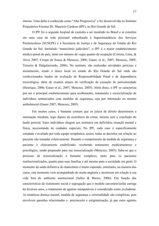 17
interno. Uma delas é conhecida como “Alta Progressiva” e foi desenvolvida no Instituto
Psiquiátrico Forense Dr. Maurício Cardoso (IPF), no Rio Grande do Sul.
O IPF foi o segundo hospital de custódia a ser instalado no Brasil e se constitui
em uma casa da rede prisional subordinada à Superintendência dos Serviços
Penitenciários (SUSEPE) e à Secretaria de Justiça e de Segurança do Estado do Rio
Grande do Sul. Intitulado “manicômio judiciário”, o IPF é o maior estabelecimento
médico-penal do país, tanto em número de vagas quanto de ocupação (Correia, Lima, &
Alves 2007; Crespo de Souza & Menezes, 2006; Gauer, et al., 2007; Menezes, 2005;
Teixeira & Dalgalarrondo, 2006). No instituto, são realizadas atividades periciais e
assistenciais, sendo o único local no estado do Rio Grande do Sul onde são
confeccionados laudos de avaliação de Responsabilidade Penal e de dependência
toxicológica, além de exames anuais de verificação da cessação de periculosidade
(Henrique, 2006; Gauer et al., 2007; Menezes, 2005). Além disso, o IPF se caracteriza
por ser o principal estabelecimento para acolhimento, tratamento e ressocialização de
indivíduos sentenciados com medidas de segurança, seja por internação ou mesmo
ambulatorial (Gauer 2007; Menezes, 2005).
Em muitos casos, é bastante comum que os juízes de direito determinem a
internação imediata, logo depois da ocorrência do crime, mesmo sem a conclusão do
laudo pericial. Estes indivíduos chegam aos institutos em deficitária situação mental e
física, necessitando de cuidados especiais. No IPF, cada caso é especificamente
estudado e avaliado por toda equipe terapêutica, assim, todas as decisões em relação ao
paciente são tomadas coletivamente. Durante o cumprimento da medida de segurança o
paciente é clinicamente estabilizado, recebendo tratamento medicamentoso e
psicológico, sendo preparado para sua ressocialização (Menezes, 2005). Sabe-se que o
processo de ressocialização é bastante complexo, tanto para os pacientes
institucionalizados, quanto para suas famílias e até mesmo para a sociedade em geral. O
momento da saída definitiva do manicômio é muito esperado, entretanto, na maioria dos
casos, este momento vem acompanhado de muita angústia e incertezas em relação à sua
vida fora do ambiente institucional (Salles & Barros, 2006). Em função das
características de isolamento social e segregação que o modelo carcerário/asilar carrega
há diversos anos, o tratamento de agentes inimputáveis é considerado como excludente.
As temáticas doença mental, medida de segurança e criminalidade são complexas, pois
envolvem questões relacionadas a preconceito e estigmatização, já que estes agentes
 