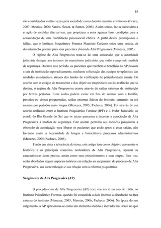 18
são considerados muitas vezes pela sociedade como doentes mentais criminosos (Bravo,
2007; Messias, 2006; Santos, Souza, & Santos, 2006). Assim sendo, faz-se necessária a
criação de medidas alternativas, que propiciem a estes agentes boas condições para a
consolidação de uma reabilitação psicossocial efetiva. A partir destes pressupostos e
idéias, que o Instituto Psiquiátrico Forense Maurício Cardoso criou uma prática de
desinternação gradual para seus pacientes chamada Alta Progressiva (Menezes, 2005).
O regime de Alta Progressiva trata-se de uma concessão que a autoridade
judiciária designa aos internos do manicômio judiciário, que estão cumprindo medida
de segurança. Durante este período, os pacientes que recebem o benefício da AP passam
a sair da instituição esporadicamente, mediante solicitação das equipes terapêuticas das
unidades assistenciais, através dos laudos de verificação de periculosidade anuais. De
acordo com o estágio do tratamento e dos objetivos terapêuticos ou da avaliação que se
destina, o regime da Alta Progressiva ocorre através de saídas externas da instituição
por breves períodos. Estas saídas podem variar em fins de semana com a família,
passeios ou visitas programadas, saídas externas diárias do instituto, semanais ou até
mesmo por períodos mais longos (Menezes, 2005; Pacheco, 2006). Foi através de um
acordo realizado entre o Instituto Psiquiátrico Forense (IPF) e o Poder Judiciário do
estado do Rio Grande do Sul que os juízes passaram a decretar a associação da Alta
Progressiva à medida de segurança. Este acordo permitiu aos médicos psiquiatras a
obtenção de autorização para liberar os pacientes que estão aptos a estas saídas, não
havendo assim a necessidade de longos e burocráticos processos administrativos
(Menezes, 2005; Pacheco, 2006).
Tendo em vista a relevância do tema, este artigo tem como objetivo apresentar o
histórico e os principais conceitos norteadores da Alta Progressiva, apontar as
características desta prática, assim como seus procedimentos e suas etapas. Para isto,
serão abordados alguns aspectos teóricos em relação ao surgimento do processo de Alta
Progressiva, sua caracterização e sua relação com a reforma psiquiátrica.
Surgimento da Alta Progressiva (AP)
O procedimento de Alta Progressiva (AP) teve seu início no ano de 1966, no
Instituto Psiquiátrico Forense, quando foi concedida a dois internos a circulação na área
externa do instituto (Menezes, 2005; Messias, 2006; Pacheco, 2006). Na época do seu
surgimento, a AP apresentou-se como um elemento inédito e inovador no Brasil no que
 