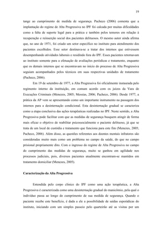 19
tange ao cumprimento de medida de segurança. Pacheco (2006) comenta que a
implantação do regime de Alta Progressiva no IPF foi calcada por muitas dificuldades
como a falta de suporte legal para a prática e também pelos temores em relação à
recuperação e reinserção social dos pacientes delituosos. O mesmo autor ainda afirma
que, no ano de 1971, foi criado um setor específico no instituto para atendimento dos
pacientes escolhidos. Esse setor destinava-se a tratar dos internos que estivessem
desempenhando atividades laborais e residindo fora do IPF. Esses pacientes retornavam
ao instituto somente para a efetuação de avaliações periódicas e tratamento, enquanto
que os demais internos que se encontravam no início do processo de Alta Progressiva
seguiam acompanhados pelos técnicos em suas respectivas unidades de tratamento
(Pacheco, 2006).
Em 19 de setembro de 1977, a Alta Progressiva foi oficialmente instaurada pelo
regimento interno da instituição, em comum acordo com os juízes da Vara de
Execuções Criminais (Menezes, 2005; Messias, 2006; Pacheco, 2006). Desde 1977, a
prática da AP vem se apresentando como um importante instrumento na passagem dos
internos para a desinternação condicional. Esta desinternação gradual se caracteriza
como a etapa conclusiva das ações terapêuticas realizadas no IPF. Neste sentido, a Alta
Progressiva pode facilitar com que as medidas de segurança busquem atingir de forma
mais eficaz o objetivo de reabilitar psicossocialmente o paciente delituoso, já que se
trata de um local de custódia e tratamento que funciona para este fim (Menezes, 2005;
Pacheco, 2006). Além disso, as questões referentes aos doentes mentais infratores são
consideradas muito mais como um problema no campo da saúde, do que no campo
prisional propriamente dito. Com o ingresso do regime de Alta Progressiva no campo
do cumprimento das medidas de segurança, muito se ganhou em agilidade nos
processos judiciais, pois, diversos pacientes atualmente encontram-se mantidos em
tratamento domiciliar (Menezes, 2005).
Caracterização da Alta Progressiva
Entendida pelo corpo clínico do IPF como uma ação terapêutica, a Alta
Progressiva é caracterizada como uma desinternação gradual do manicômio, pela qual o
indivíduo passa ao longo do cumprimento de sua medida de segurança. Quando o
paciente recebe este benefício, é dada a ele a possibilidade de saídas esporádicas do
instituto, iniciando com um simples passeio pelo quarteirão até as visitas por um
 
