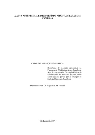 A ALTA PROGRESSIVA E O RETORNO DE PEDÓFILOS PARA SUAS
FAMÍLIAS
CAROLINE VELASQUEZ MARAFIGA
Dissertação de Mestrado apresentada no
Programa de Pós Graduação em Psicologia,
Área de concentração Psicologia Clínica, da
Universidade do Vale do Rio dos Sinos
como requisito parcial para a obtenção do
título de Mestre em Psicologia.
Orientador: Prof. Dr. Maycoln L. M.Teodoro
São Leopoldo, 2009
 