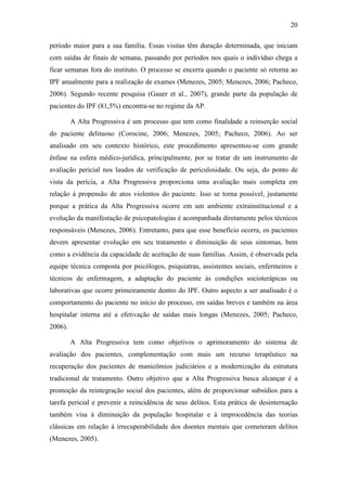20
período maior para a sua família. Essas visitas têm duração determinada, que iniciam
com saídas de finais de semana, passando por períodos nos quais o indivíduo chega a
ficar semanas fora do instituto. O processo se encerra quando o paciente só retorna ao
IPF anualmente para a realização de exames (Menezes, 2005; Menezes, 2006; Pacheco,
2006). Segundo recente pesquisa (Gauer et al., 2007), grande parte da população de
pacientes do IPF (81,5%) encontra-se no regime da AP.
A Alta Progressiva é um processo que tem como finalidade a reinserção social
do paciente delituoso (Corocine, 2006; Menezes, 2005; Pacheco, 2006). Ao ser
analisado em seu contexto histórico, este procedimento apresentou-se com grande
ênfase na esfera médico-jurídica, principalmente, por se tratar de um instrumento de
avaliação pericial nos laudos de verificação de periculosidade. Ou seja, do ponto de
vista da perícia, a Alta Progressiva proporciona uma avaliação mais completa em
relação à propensão de atos violentos do paciente. Isso se torna possível, justamente
porque a prática da Alta Progressiva ocorre em um ambiente extrainstitucional e a
evolução da manifestação de psicopatologias é acompanhada diretamente pelos técnicos
responsáveis (Menezes, 2006). Entretanto, para que esse benefício ocorra, os pacientes
devem apresentar evolução em seu tratamento e diminuição de seus sintomas, bem
como a evidência da capacidade de aceitação de suas famílias. Assim, é observada pela
equipe técnica composta por psicólogos, psiquiatras, assistentes sociais, enfermeiros e
técnicos de enfermagem, a adaptação do paciente às condições socioterápicas ou
laborativas que ocorre primeiramente dentro do IPF. Outro aspecto a ser analisado é o
comportamento do paciente no início do processo, em saídas breves e também na área
hospitalar interna até a efetivação de saídas mais longas (Menezes, 2005; Pacheco,
2006).
A Alta Progressiva tem como objetivos o aprimoramento do sistema de
avaliação dos pacientes, complementação com mais um recurso terapêutico na
recuperação dos pacientes de manicômios judiciários e a modernização da estrutura
tradicional de tratamento. Outro objetivo que a Alta Progressiva busca alcançar é a
promoção da reintegração social dos pacientes, além de proporcionar subsídios para a
tarefa pericial e prevenir a reincidência de seus delitos. Esta prática de desinternação
também visa à diminuição da população hospitalar e à improcedência das teorias
clássicas em relação à irrecuperabilidade dos doentes mentais que cometeram delitos
(Menezes, 2005).
 