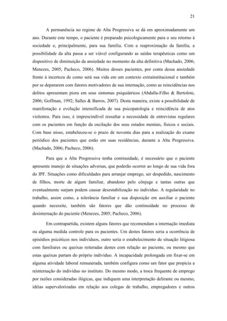21
A permanência no regime de Alta Progressiva se dá em aproximadamente um
ano. Durante este tempo, o paciente é preparado psicologicamente para o seu retorno à
sociedade e, principalmente, para sua família. Com a reaproximação da família, a
possibilidade da alta passa a ser viável configurando as saídas terapêuticas como um
dispositivo de diminuição da ansiedade no momento da alta definitiva (Machado, 2006;
Menezes, 2005; Pacheco, 2006). Muitos desses pacientes, por conta dessa ansiedade
frente à incerteza de como será sua vida em um contexto extrainstitucional e também
por se depararem com fatores motivadores de sua internação, como as reincidências nos
delitos apresentam piora em seus sintomas psiquiátricos (Abdalla-Filho & Bertolote,
2006; Goffman, 1992; Salles & Barros, 2007). Desta maneira, existe a possibilidade de
manifestação e evolução intensificada de sua psicopatologia e reincidência de atos
violentos. Para isso, é imprescindível ressaltar a necessidade de entrevistas regulares
com os pacientes em função da oscilação dos seus estados mentais, físicos e sociais.
Com base nisso, estabeleceu-se o prazo de noventa dias para a realização do exame
periódico dos pacientes que estão em suas residências, durante a Alta Progressiva.
(Machado, 2006; Pacheco, 2006).
Para que a Alta Progressiva tenha continuidade, é necessário que o paciente
apresente manejo de situações adversas, que poderão ocorrer ao longo de sua vida fora
do IPF. Situações como dificuldades para arranjar emprego, ser despedido, nascimento
de filhos, morte de algum familiar, abandono pelo cônjuge e tantas outras que
eventualmente surjam podem causar desestabilização no indivíduo. A regularidade no
trabalho, assim como, a tolerância familiar e sua disposição em auxiliar o paciente
quando necessite, também são fatores que dão continuidade no processo de
desinternação do paciente (Menezes, 2005; Pacheco, 2006).
Em contrapartida, existem alguns fatores que recomendam a internação imediata
ou alguma medida controle para os pacientes. Um destes fatores seria a ocorrência de
episódios psicóticos nos indivíduos, outro seria o estabelecimento de situação litigiosa
com familiares ou queixas reiteradas destes com relação ao paciente, ou mesmo que
estas queixas partam do próprio indivíduo. A incapacidade prolongada em fixar-se em
alguma atividade laboral remunerada, também configura como um fator que propicia a
reinternação do indivíduo no instituto. Do mesmo modo, a troca frequente de emprego
por razões consideradas ilógicas, que indiquem uma interpretação delirante ou mesmo,
idéias supervalorizadas em relação aos colegas de trabalho, empregadores e outros
 