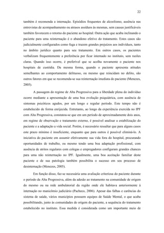 22
também é recomenda a internação. Episódios frequentes de alcoolismo, ausência nas
entrevistas de acompanhamento ou atrasos assíduos às mesmas, sem causas justificáveis
também favorecem o retorno do paciente ao hospital. Outra ação que acaba inclinando o
paciente para uma reinternação é o abandono efetivo do tratamento. Estes casos são
judicialmente configurados como fuga e trazem grandes prejuízos aos indivíduos, tanto
no âmbito jurídico quanto para seu tratamento. Em outros casos, os pacientes
verbalizam frequentemente a preferência por ficar internado no instituto, sem razões
claras. Quando isso ocorre, é preferível que se acolha novamente o paciente nos
hospitais de custódia. Da mesma forma, quando o paciente apresenta atitudes
semelhantes ao comportamento delituoso, ou mesmo que reincidam no delito, são
outros fatores em que se recomenda-se sua reinternação imediata do paciente (Menezes,
2005).
A passagem do regime de Alta Progressiva para a liberdade plena do indivíduo
ocorre mediante a apresentação de uma boa evolução psiquiátrica, com ausência de
sintomas psicóticos agudos, por um longo e regular período. Este tempo não é
estabelecido de forma enrijecida. Entretanto, ao longo da experiência exercida no IPF
com Alta Progressiva, constatou-se que em um período de aproximadamente dois anos,
em regime de observação e tratamento externo, é possível analisar a estabilização do
paciente e a adaptação a vida social. Porém, é necessário ressaltar que para alguns casos
este prazo mínimo é insuficiente, enquanto que para outros é possível eliminá-lo. A
iniciativa do paciente em assumir efetivamente sua vida fora do hospital, procurando
oportunidades de trabalho, ou mesmo tendo uma boa adaptação profissional, com
ausência de atritos regulares com colegas e empregadores configuram grandes chances
para uma não reinternação no IPF. Igualmente, uma boa aceitação familiar deste
paciente e de sua patologia também possibilita o sucesso em seu processo de
desinternação (Menezes, 2005).
Em função disso, faz-se necessária uma avaliação criteriosa do paciente durante
o período da Alta Progressiva, além da adesão ao tratamento na comunidade de origem
do mesmo ou na rede ambulatorial da região onde ele habitava anteriormente à
internação no manicômio judiciário (Pacheco, 2006). Apesar das falhas e carências do
sistema de saúde, vários municípios possuem equipes de Saúde Mental, o que acaba
possibilitando, junto às comunidades de origem do paciente, a sequência do tratamento
estabelecido no instituto. Essa medida é considerada como um importante meio de
 