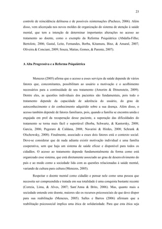 23
controle de reincidência delituosa e de possíveis reinternações (Pacheco, 2006). Além
disso, vem alicerçada nos novos moldes de organização do sistema de atenção à saúde
mental, que tem a intenção de determinar importantes alterações no acesso ao
tratamento ao doente, como o exemplo da Reforma Psiquiátrica (Abdalla-Filho;
Bertolote, 2006; Gastal, Leite, Fernandes, Borba, Kitamura, Binz, & Amaral, 2007;
Oliveira & Conciani, 2009; Souza, Matias, Gomes, & Parente, 2007).
A Alta Progressiva e a Reforma Psiquiátrica
Menezes (2005) afirma que o acesso a esses serviços de saúde depende de vários
fatores que, concomitantes, possibilitam ao usuário a motivação e o acolhimento
necessários para a continuidade de seu tratamento (Amorim & Dimenstein, 2009).
Dentre eles, as questões individuais dos pacientes são fundamentais, pois todo o
tratamento depende da capacidade de aderência do usuário, do grau de
autoconhecimento e do conhecimento adquirido sobre a sua doença. Além disso, o
acesso também depende de fatores familiares, pois, quando a família se encontra unida e
engajada em prol da recuperação desse paciente, a superação das dificuldades do
tratamento se torna mais fácil e suportável (Borba, Schwartz, & Kantorsky, 2008;
Garcia, 2006; Pegoraro & Caldana, 2008; Navarini & Hirdes, 2008; Schrank &
Olschowsky, 2008). Finalmente, associado a esses dois fatores está o contexto social.
Deve-se considerar que de nada adianta existir motivação individual e uma família
cooperativa, sem que haja um sistema de saúde eficaz e disponível para todos os
cidadãos. O acesso ao tratamento depende fundamentalmente da forma como está
organizado esse sistema, que está diretamente associado ao grau de desenvolvimento do
país e ao modo como a sociedade lida com as questões relacionadas à saúde mental,
variando de cultura para cultura (Menezes, 2005).
Respeitar o doente mental como cidadão e pensar nele como uma pessoa que
necessita ser compreendida e tratada em sua totalidade é uma conquista bastante recente
(Correia, Lima, & Alves, 2007; Sant´Anna & Brito, 2006). Mas, quanto mais a
sociedade entende este doente, maiores são os recursos psicossociais de que deve dispor
para sua reabilitação (Menezes, 2005). Salles e Barros (2006) afirmam que a
reabilitação psicossocial implica uma ética de solidariedade. Para que esta ética seja
 