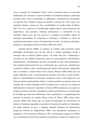 24
viável, o aumento da “readaptação” afetiva, social e econômica passa a ser uma peça
fundamental, pois concede aos sujeitos portadores de sofrimento psíquico a autonomia
necessária para a vida na comunidade. A reabilitação é considerada uma necessidade,
um requisito ético. Pautada na lógica da inclusão, o processo de “cura” passa a ser
entendido enquanto estrutura de vida e possibilidades de escolha (Salles & Barros,
2007). Por isso, o processo de ressocialização engloba todos os atores do processo de
saúde-doença, como pacientes, familiares, profissionais e a comunidade em sua
totalidade. Pode-se dizer que este processo é o conjunto de atividades capazes de
maximizar oportunidades de recuperação de indivíduos e minimizar os efeitos da
cronificação das doenças, através do fortalecimento da rede e de recursos individuais,
familiares e comunitários (Navarini & Hirdes, 2008; Pitta, 2001).
Segundo Messias (2006), os hospitais de custódia ainda encontram muitas
dificuldades institucionais para, de fato, efetivar a reforma psiquiátrica, devido à
interseção entre as políticas públicas penais e de saúde. Para isto, é fundamental a
construção de um trabalho intersetorial, dentro de uma perspectiva interdisciplinar,
multidisciplinar e transdisciplinar que deve ser pautado em uma visão humanizadora.
Esta estratégia proporcionará com que o profissional seja o agente que contribuirá para
a garantia de direitos e para a transformação das relações historicamente estabelecidas
entre a sociedade e o doente mental. Neste contexto, Menezes (2005) afirma que é de
grande importância para a ressocialização de pacientes envolvidos na esfera médico-
judicial a disponibilidade de ferramentas terapêuticas como a Alta Progressiva, que
reforçam a prática interdisciplinar, inclusive. O autor considera este processo como uma
evolução que a própria legislação deveria incorporar por se tratar de um sistema de
facilitação para o tratamento comunitário. Corocine (2006) acredita que, ao se pensar na
situação da loucura associada à delinquência, ainda existem barreiras na transformação
da sociedade que estão mais solidificadas, como o preconceito e a marginalização dos
pacientes de hospitais de custódia (Santos, Souza, & Santos, 2006). Apesar disso,
Corocine (2006) ainda afirma que, em função da inquietação dos profissionais em
relação ao tratamento despendido aos pacientes de hospitais de custódia, foi implantado,
em alguns institutos do país, o programa chamado Programa de Desinternação
Progressiva (Teixeira & Dalgalarrondo, 2006). Com pressupostos semelhantes ao
programa de Alta Progressiva utilizado no IPF, a desinternação progressiva também
visa à reinserção psicossocial dos portadores de transtornos mentais em conflito com a
 