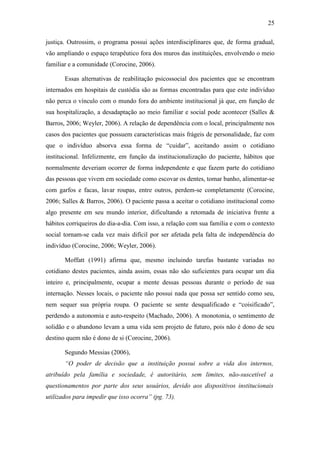 25
justiça. Outrossim, o programa possui ações interdisciplinares que, de forma gradual,
vão ampliando o espaço terapêutico fora dos muros das instituições, envolvendo o meio
familiar e a comunidade (Corocine, 2006).
Essas alternativas de reabilitação psicossocial dos pacientes que se encontram
internados em hospitais de custódia são as formas encontradas para que este indivíduo
não perca o vínculo com o mundo fora do ambiente institucional já que, em função de
sua hospitalização, a desadaptação ao meio familiar e social pode acontecer (Salles &
Barros, 2006; Weyler, 2006). A relação de dependência com o local, principalmente nos
casos dos pacientes que possuem características mais frágeis de personalidade, faz com
que o indivíduo absorva essa forma de “cuidar”, aceitando assim o cotidiano
institucional. Infelizmente, em função da institucionalização do paciente, hábitos que
normalmente deveriam ocorrer de forma independente e que fazem parte do cotidiano
das pessoas que vivem em sociedade como escovar os dentes, tomar banho, alimentar-se
com garfos e facas, lavar roupas, entre outros, perdem-se completamente (Corocine,
2006; Salles & Barros, 2006). O paciente passa a aceitar o cotidiano institucional como
algo presente em seu mundo interior, dificultando a retomada de iniciativa frente a
hábitos corriqueiros do dia-a-dia. Com isso, a relação com sua família e com o contexto
social tornam-se cada vez mais difícil por ser afetada pela falta de independência do
indivíduo (Corocine, 2006; Weyler, 2006).
Moffatt (1991) afirma que, mesmo incluindo tarefas bastante variadas no
cotidiano destes pacientes, ainda assim, essas não são suficientes para ocupar um dia
inteiro e, principalmente, ocupar a mente dessas pessoas durante o período de sua
internação. Nesses locais, o paciente não possui nada que possa ser sentido como seu,
nem sequer sua própria roupa. O paciente se sente desqualificado e “coisificado”,
perdendo a autonomia e auto-respeito (Machado, 2006). A monotonia, o sentimento de
solidão e o abandono levam a uma vida sem projeto de futuro, pois não é dono de seu
destino quem não é dono de si (Corocine, 2006).
Segundo Messias (2006),
“O poder de decisão que a instituição possui sobre a vida dos internos,
atribuído pela família e sociedade, é autoritário, sem limites, não-suscetível a
questionamentos por parte dos seus usuários, devido aos dispositivos institucionais
utilizados para impedir que isso ocorra” (pg. 73).
 