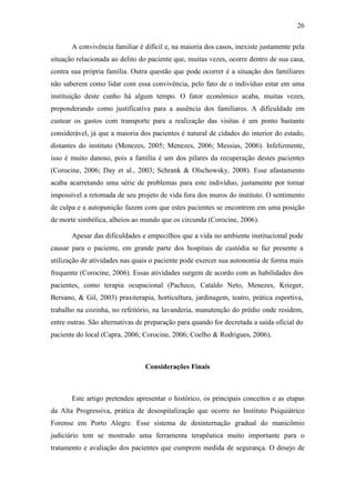 26
A convivência familiar é difícil e, na maioria dos casos, inexiste justamente pela
situação relacionada ao delito do paciente que, muitas vezes, ocorre dentro de sua casa,
contra sua própria família. Outra questão que pode ocorrer é a situação dos familiares
não saberem como lidar com essa convivência, pelo fato de o indivíduo estar em uma
instituição deste cunho há algum tempo. O fator econômico acaba, muitas vezes,
preponderando como justificativa para a ausência dos familiares. A dificuldade em
custear os gastos com transporte para a realização das visitas é um ponto bastante
considerável, já que a maioria dos pacientes é natural de cidades do interior do estado,
distantes do instituto (Menezes, 2005; Menezes, 2006; Messias, 2006). Infelizmente,
isso é muito danoso, pois a família é um dos pilares da recuperação destes pacientes
(Corocine, 2006; Day et al., 2003; Schrank & Olschowsky, 2008). Esse afastamento
acaba acarretando uma série de problemas para este indivíduo, justamente por tornar
impossível a retomada de seu projeto de vida fora dos muros do instituto. O sentimento
de culpa e a autopunição fazem com que estes pacientes se encontrem em uma posição
de morte simbólica, alheios ao mundo que os circunda (Corocine, 2006).
Apesar das dificuldades e empecilhos que a vida no ambiente institucional pode
causar para o paciente, em grande parte dos hospitais de custódia se faz presente a
utilização de atividades nas quais o paciente pode exercer sua autonomia de forma mais
frequente (Corocine, 2006). Essas atividades surgem de acordo com as habilidades dos
pacientes, como terapia ocupacional (Pacheco, Cataldo Neto, Menezes, Krieger,
Bersano, & Gil, 2003) praxiterapia, horticultura, jardinagem, teatro, prática esportiva,
trabalho na cozinha, no refeitório, na lavanderia, manutenção do prédio onde residem,
entre outras. São alternativas de preparação para quando for decretada a saída oficial do
paciente do local (Capra, 2006; Corocine, 2006; Coelho & Rodrigues, 2006).
Considerações Finais
Este artigo pretendeu apresentar o histórico, os principais conceitos e as etapas
da Alta Progressiva, prática de desospitalização que ocorre no Instituto Psiquiátrico
Forense em Porto Alegre. Esse sistema de desinternação gradual do manicômio
judiciário tem se mostrado uma ferramenta terapêutica muito importante para o
tratamento e avaliação dos pacientes que cumprem medida de segurança. O desejo de
 