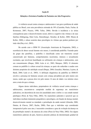 29
Seção II
Relações e Estrutura Familiar de Pacientes em Alta Progressiva
A violência sexual contra crianças e adolescentes é um grave problema de saúde
pública no Brasil, com uma prevalência estimada de 30% (Caminha, Paulo, Furlan, &
Kristensen, 2007; Picazio, 1998; Telles, 2006). Devido à incidência e às sérias
consequências para o desenvolvimento social, afetivo e cognitivo das vítimas e de suas
famílias (Habigzang, Dala Corte, Hatzenberger, Stroeher, & Koller, 2008; Moura &
Koller, 2008), o abuso acarreta dano psicológico às vítimas que podem perdurar por
toda vida (Day et al., 2003).
De acordo com o DSM IV (Associação Americana de Psiquiatria, 2002), a
ocorrência de abuso sexual durante seis meses, é considerada pedofilia. Fazendo parte
do grupo das parafilias, a pedofilia é classificada como um transtorno sexual
caracterizado por fantasias, comportamentos recorrentes, intensos e sexualmente
excitantes, que envolvem humilhação ou sofrimento em crianças e adolescentes, sem
seu consentimento (Duque, 2004; León et al., 2003; Marques, 2005). O elemento
comum no pedófilo é o abuso sexual de crianças, as quais são seduzidas e usadas com
distintos propósitos de satisfação sexual (Duque, 2004; González, Martinez, Leyton, &
Bardi, 2004; León et al., 2003). A definição diagnóstica da pedofilia no DSM-IV
envolve a presença de fantasias sexuais com criança pré-púbere por pelo menos seis
meses, sendo que a pessoa deve ter pelo menos 16 anos de idade e no mínimo cinco
anos a mais do que a criança.
Alguns destes indivíduos, perpetradores de violência sexual contra crianças e
adolescentes, encontram-se cumprindo medida de segurança em manicômios
judiciários, em decorrência do nexo de causalidade entre o delito e o seu estado mental
patológico (Peres & Nery Filho, 2002). No manicômio judiciário é possível que os
indivíduos recebam tratamento psiquiátrico e psicológico, em função de doença mental,
desenvolvimento mental ou retardado e perturbação da saúde mental (Almeida, 2008;
Dantas, & Chaves, 2007; Rocha, 2008). Para que o indivíduo seja considerado
irresponsável pelos seus atos, é necessário considerar o grau de evolução da doença ou
da perturbação mental e da natureza do crime (Peres & Nery Filho, 2002). Em alguns
manicômios judiciais do país, fazem-se presente práticas de desinternação gradual de
 