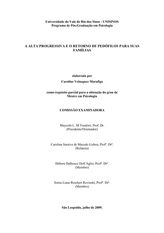Universidade do Vale do Rio dos Sinos - UNISINOS
Programa de Pós-Graduação em Psicologia
A ALTA PROGRESSIVA E O RETORNO DE PEDÓFILOS PARA SUAS
FAMÍLIAS
elaborada por
Caroline Velasquez Marafiga
como requisito parcial para a obtenção do grau de
Mestre em Psicologia
COMISSÃO EXAMINADORA
Maycoln L. M.Teodoro, Prof. Dr.
(Presidente/Orientador)
Carolina Saraiva de Macedo Lisboa, Profª. Drª.
(Relatora)
Débora Dalbosco Dell´Aglio, Profª. Drª.
(Membro)
Sonia Liane Reichert Rovinski, Profª. Drª.
(Membro)
São Leopoldo, julho de 2009.
 