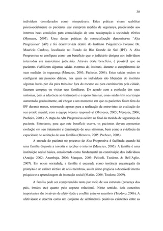 30
indivíduos considerados como inimputáveis. Estas práticas visam reabilitar
psicossocialmente os pacientes que cumprem medida de segurança, propiciando aos
internos boas condições para consolidação de uma readaptação à sociedade efetiva
(Menezes, 2005). Uma destas práticas de ressocialização denomina-se “Alta
Progressiva” (AP) e foi desenvolvida dentro do Instituto Psiquiátrico Forense Dr.
Maurício Cardoso, localizado no Estado do Rio Grande do Sul (IPF). A Alta
Progressiva se configura como um beneficio que o judiciário designa aos indivíduos
internados em manicômio judiciário. Através deste benefício, é possível que os
pacientes viabilizem algumas saídas externas do instituto, durante o cumprimento de
suas medidas de segurança (Menezes, 2005; Pacheco, 2006). Estas saídas podem se
configurar em passeios diários, nos quais os indivíduos são liberados do instituto
algumas horas por dia para trabalhar fora do mesmo ou para caminharem pela cidade,
fazerem compras ou visitar seus familiares. De acordo com a evolução dos seus
sintomas, com a aderência ao tratamento e o apoio familiar, essas saídas têm seu tempo
aumentado gradualmente, até chegar a um momento em que os pacientes ficam fora do
IPF durante meses, retornando apenas para a realização de entrevistas de avaliação do
seu estado mental, com a equipe técnica responsável (Menezes, 2005; Menezes, 2006;
Pacheco, 2006). A etapa da Alta Progressiva ocorre ao final da medida de segurança do
paciente. Entretanto, para que este benefício ocorra, os pacientes devem apresentar
evolução em seu tratamento e diminuição de seus sintomas, bem como a evidência da
capacidade de aceitação de suas famílias (Menezes, 2005; Pacheco, 2006).
A entrada do paciente no processo de Alta Progressiva é facilitada quando há
uma família disposta a investir e receber o interno (Menezes, 2005). A família é uma
instituição social básica, considerada como fundamental na constituição dos indivíduos
(Araújo, 2002; Azambuja, 2006; Marques, 2005; Pelisoli, Teodoro, & Dell´Aglio,
2007). Em nossa sociedade, a família é encarada como instância encarregada da
proteção e do caráter afetivo de seus membros, assim como propicia o desenvolvimento
psíquico e a aprendizagem da interação social (Matias, 2006; Teodoro, 2009).
A família pode ser compreendida tanto por meio de sua estrutura (presença dos
pais, irmãos etc) quanto pelo aspecto relacional. Neste sentido, dois conceitos
importantes são os níveis de afetividade e conflito entre os membros (Teodoro, 2006). A
afetividade é descrita como um conjunto de sentimentos positivos existentes entre as
 