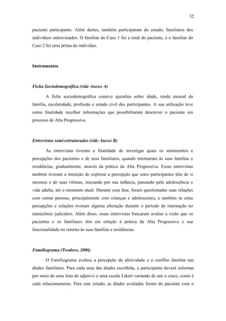 32
paciente participante. Além destes, também participaram do estudo, familiares dos
indivíduos entrevistados. O familiar do Caso 1 foi a irmã do paciente, e o familiar do
Caso 2 foi uma prima do indivíduo.
Instrumentos
Ficha Sociodemográfica (vide Anexo A)
A ficha sociodemográfica conteve questões sobre idade, renda mensal da
família, escolaridade, profissão e estado civil dos participantes. A sua utilização teve
como finalidade recolher informações que possibilitaram descrever o paciente em
processo de Alta Progressiva.
Entrevistas semi-estruturadas (vide Anexo B)
As entrevistas tiveram a finalidade de investigar quais os sentimentos e
percepções dos pacientes e de seus familiares, quando retornaram às suas famílias e
residências, gradualmente, através da prática da Alta Progressiva. Essas entrevistas
também tiveram a intenção de explorar a percepção que estes participantes têm de si
mesmos e de suas vítimas, iniciando por sua infância, passando pela adolescência e
vida adulta, até o momento atual. Durante essa fase, foram questionadas suas relações
com outras pessoas, principalmente com crianças e adolescentes, e também se estas
percepções e relações tiveram alguma alteração durante o período de internação no
manicômio judiciário. Além disso, essas entrevistas buscaram avaliar a visão que os
pacientes e os familiares têm em relação à prática da Alta Progressiva e sua
funcionalidade no retorno às suas famílias e residências.
Familiograma (Teodoro, 2006)
O Familiograma avaliou a percepção da afetividade e o conflito familiar nas
díades familiares. Para cada uma das díades escolhida, o participante deverá informar
por meio de uma lista de adjetivo e uma escala Likert variando de um a cinco, como é
cada relacionamento. Para este estudo, as díades avaliadas foram do paciente com o
 