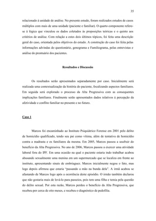 35
relacionado à unidade de análise. No presente estudo, foram realizados estudos de casos
múltiplos com mais de uma unidade (paciente e familiar). O quarto componente refere-
se à lógica que vinculou os dados coletados às proposições teóricas e o quinto aos
critérios de análise. Com relação a estes dois últimos tópicos, foi feita uma descrição
geral do caso, orientada pelos objetivos do estudo. A construção do caso foi feita pelas
informações advindas do questionário, genograma e Familiograma, pelas entrevistas e
análise do prontuário dos pacientes.
Resultados e Discussão
Os resultados serão apresentados separadamente por caso. Inicialmente será
realizada uma contextualização da história do paciente, focalizando aspectos familiares.
Em seguida será explorado o processo da Alta Progressiva com as consequentes
implicações familiares. Finalmente serão apresentados dados relativos à percepção da
afetividade e conflito familiar no presente e no futuro.
Caso 1
Marcos foi encaminhado ao Instituto Psiquiátrico Forense em 2001 pelo delito
de homicídio qualificado, tendo seu pai como vítima, além de tentativa de homicídio
contra a madrasta e os familiares da mesma. Em 2005, Marcos passou a usufruir do
benefício da Alta Progressiva. No ano de 2006, Marcos passou a exercer uma atividade
laboral fora do IPF. Em uma ocasião na qual o paciente estaria indo trabalhar acabou
abusando sexualmente uma menina em um supermercado que se localiza em frente ao
instituto, apresentando sinais de embriaguez. Marcos inicialmente negou o fato, mas
logo depois afirmou que estaria “passando a mão na bunda dela”. A irmã acabou se
afastando de Marcos logo após a ocorrência deste episódio. O irmão também declarou
que não gostaria mais de levá-lo para passeios, pois tem uma filha e temia pela questão
do delito sexual. Por esta razão, Marcos perdeu o benefício da Alta Progressiva, que
recebeu por cerca de oito meses, e recebeu o diagnóstico de pedofilia.
 