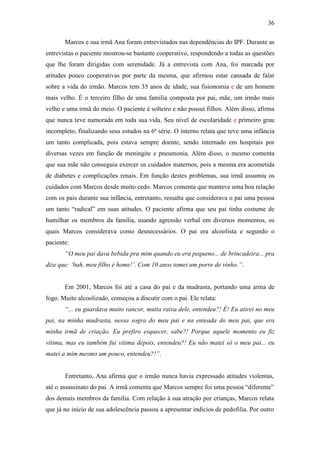 36
Marcos e sua irmã Ana foram entrevistados nas dependências do IPF. Durante as
entrevistas o paciente mostrou-se bastante cooperativo, respondendo a todas as questões
que lhe foram dirigidas com serenidade. Já a entrevista com Ana, foi marcada por
atitudes pouco cooperativas por parte da mesma, que afirmou estar cansada de falar
sobre a vida do irmão. Marcos tem 35 anos de idade, sua fisionomia e de um homem
mais velho. É o terceiro filho de uma família composta por pai, mãe, um irmão mais
velho e uma irmã do meio. O paciente é solteiro e não possui filhos. Além disso, afirma
que nunca teve namorada em toda sua vida. Seu nível de escolaridade e primeiro grau
incompleto, finalizando seus estudos na 6ª série. O interno relata que teve uma infância
um tanto complicada, pois estava sempre doente, sendo internado em hospitais por
diversas vezes em função de meningite e pneumonia. Além disso, o mesmo comenta
que sua mãe não conseguia exercer os cuidados maternos, pois a mesma era acometida
de diabetes e complicações renais. Em função destes problemas, sua irmã assumiu os
cuidados com Marcos desde muito cedo. Marcos comenta que manteve uma boa relação
com os pais durante sua infância, entretanto, ressalta que considerava o pai uma pessoa
um tanto “radical” em suas atitudes. O paciente afirma que seu pai tinha costume de
humilhar os membros da família, usando agressão verbal em diversos momentos, os
quais Marcos considerava como desnecessários. O pai era alcoolista e segundo o
paciente:
“O meu pai dava bebida pra mim quando eu era pequeno... de brincadeira... pra
dize que: ‘bah, meu filho é home!’. Com 10 anos tomei um porre de vinho.”.
Em 2001, Marcos foi até a casa do pai e da madrasta, portando uma arma de
fogo. Muito alcoolizado, começou a discutir com o pai. Ele relata:
“... eu guardava muito rancor, muita raiva dele, entendeu?! É! Eu atirei no meu
pai, na minha madrasta, nessa sogra do meu pai e na enteada do meu pai, que era
minha irmã de criação. Eu prefiro esquecer, sabe?! Porque aquele momento eu fiz
vítima, mas eu também fui vitima depois, entendeu?! Eu não matei só o meu pai... eu
matei a mim mesmo um pouco, entendeu?!”.
Entretanto, Ana afirma que o irmão nunca havia expressado atitudes violentas,
até o assassinato do pai. A irmã comenta que Marcos sempre foi uma pessoa “diferente”
dos demais membros da família. Com relação à sua atração por crianças, Marcos relata
que já no início de sua adolescência passou a apresentar indícios de pedofilia. Por outro
 