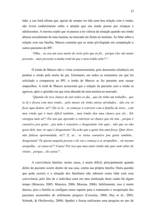 37
lado, a sua irmã afirma que, apesar de sempre ter tido uma boa relação com o irmão,
não tivera conhecimento sobre a atração que seu irmão possui por crianças e
adolescentes. A mesma expõe que só passou a ter ciência da situação quando seu irmão
abusou sexualmente de uma menina, no mercado em frente ao instituto. Ao falar sobre a
relação com sua família, Marcos comenta que se sente privilegiado em comparação a
outros pacientes do IPF:
“Olha... eu sou um cara muito de sorte pelo que eu fiz... porque eles são muito
presente... mais presente a minha irmã do que o meu irmão sabe?!”.
O irmão de Marcos não o visita costumeiramente, pois demonstra relutância em
perdoar o irmão pela morte do pai. Entretanto, em todos os momentos em que foi
solicitado a comparecer ao IPF, o irmão de Marcos se fez presente sem causar
empecilhos. A irmã de Marcos acrescenta que a relação do paciente com o irmão se
agravou, após o episódio em que teria abusado de uma menina no mercado:
“Quando ele teve chance de sair todos os dia... que ele tinha um trabalho... que
ia lá e ficava com meu irmão... pelo menos ele tinha outras atividades... não era só
ficar aqui dentro, né?! Ele ia lá... ia começar a conviver com a família de novo... com
meu irmão que é mais difícil também... meu irmão deu uma chance pra ele... Ele
estragou tudo né?! Ele tem que aprender a valorizar as chance que ele tem... porque é
cansativo pra gente... pra mim é cansativo e desgastante vim aqui... não que eu não
goste dele, mas vir aqui é desgastante! Eu acho que a gente deu uma força. Quer dizer,
não faltava oportunidade, né?! E, aí... se torna cansativo pra gente também...
desgastante! Tu aposta naquela pessoa e ele vai e começa a se atrapalhar... ele mesmo
atrapalha... aí cansa né?! Cansa! Por isso que meu outro irmão não quer nem saber de
visitar... porque... ele cansa!”.
A convivência familiar, nestes casos, é muito difícil, principalmente quando
delito do paciente ocorre dentro de sua casa, contra sua própria família. Outra questão
que pode ocorrer é a situação dos familiares não saberem como lidar com essa
convivência, pelo fato de o indivíduo estar em uma instituição deste cunho há algum
tempo (Menezes, 2005; Menezes, 2006; Messias, 2006). Infelizmente, isso é muito
danoso, pois a família se configura como suporte para o tratamento e recuperação dos
pacientes acometidos de sofrimento psíquico (Corocine, 2006; Day et al., 2003;
Schrank, & Olschowsky, 2008). Spadini e Souza realizaram uma pesquisa no ano de
 