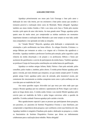 AGRADECIMENTOS
Agradeço primeiramente aos meus pais Luiz Gonzaga e Jane pelo amor e
dedicação de uma vida inteira, por me ensinarem a lutar pelas causas que acredito e
tornarem possível a realização deste curso de Mestrado. Muito obrigada! Agradeço
também aos meus irmãos Guinha e Fabi e aos meus avós Juca e Neida pela enorme
torcida e pelo apoio de uma vida inteira. Ao meu grande amor Thiago, agradeço pelos
quatro anos de muito amor, por compreender as minhas ausências em momentos
importantes durante a realização deste Mestrado e por estar sempre ao meu lado, sendo
meu companheiro e me apoiando em todas as situações.
Ao “Amado Mestre” Maycoln, agradeço pela dedicação e compreensão nas
orientações e pelo acolhimento nas horas difíceis. Às colegas Graziela, Cristiana e a
amiga Bibiana por tornarem as aulas e as viagens até a Unisinos tão agradáveis e
divertidas. Agradeço também a professora Carolina pela atenção, pelas sugestões e pela
relatoria da minha dissertação e do projeto e às professoras Débora e Sonia por
aceitarem tão gentilmente o convite de participarem da minha banca. Também agradeço
ao professor Crespo de Souza pelas contribuições em minha banca de qualificação.
Agradeço as minhas amigas Juliana, Kaká, Fátima e Sara pela amizade, pelos
conselhos, pelas risadas e, também, pelos choros. À minha prima Daiane agradeço pelo
apoio e torcida, por mais distante que estejamos, sei que estarás sempre perto! À minha
grande amiga Carol, agradeço pelos anos de amizade, pela incansável escuta, por
comemorar tão sinceramente as minhas conquistas neste curso e pela confiança em me
convidar para ser madrinha do Carlo.
Aos meus queridos sogros Ariovaldo (sei que torce por mim onde quer que
esteja) e Rosane agradeço por me cederem o apartamento de Porto Alegre e por todo o
apoio ao longo destes anos. À minha cunha Ariane e seu marido Michel agradeço pelo
convite para ser madrinha da Sofia e pelas longas conversas sobre a questão da
pedofilia. À minha cunhada Vanessa agradeço pelo carinho e torcida.
Meu agradecimento especial é para as pessoas que participaram desta pesquisa,
aos pacientes, ex- pacientes do Instituto Psiquiátrico Forense e seus familiares, por
compreender a importância desta pesquisa e por confiarem a mim suas histórias de vida.
Agradeço também à estagiária Claudiana pela ajuda e dedicação na pesquisa e, a todos
os funcionários do Instituto Psiquiátrico Forense que direta ou indiretamente
colaboraram para a realização deste trabalho. Muito obrigada!
 
