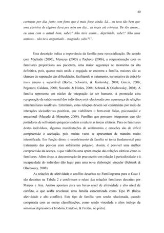 40
carteiras por dia, junto com fumo que é mais forte ainda. Lá... eu tava tão bem que
uma carteira de cigarro dava pra mim um dia... as vezes até sobrava. De tão assim...
eu tava com o astral bom, sabe?! Não tava assim... deprimido, sabe?! Não tava
ansioso... não tava angustiado... magoado, sabe?!”.
Esta descrição indica a importância da família para ressocialização. De acordo
com Machado (2006), Menezes (2005) e Pacheco (2006), a reaproximação com os
familiares proporciona aos pacientes, uma maior segurança no momento da alta
definitiva, pois, quanto mais unida e engajada se encontra a família, maiores são as
chances de superação das dificuldades, facilitando o tratamento, na tentativa de deixá-lo
mais ameno e suportável (Borba, Schwartz, & Kantorsky, 2008; Garcia, 2006;
Pegoraro; Caldana, 2008; Navarini & Hirdes, 2008; Schrank & Olschowsky, 2008). A
família representa um núcleo de integração do ser humano. A promoção e/ou
recuperação da saúde mental dos indivíduos está relacionada com a presença de relações
intrafamiliares saudáveis. Entretanto, estas relações devem ser construídas por meio de
interações sócioafetivas positivas, que viabilizem o bem-estar físico, psicossocial e
emocional (Macedo & Monteiro, 2006). Famílias que possuem integrantes que são
portadores de sofrimento psíquico tendem a reduzir as trocas afetivas. Para os familiares
destes indivíduos, algumas manifestações de sentimentos e emoções são de difícil
compreensão e aceitação, pois muitas vezes se apresentam de maneira muito
intensificada. Em função disso, o envolvimento da família se torna fundamental para
tratamento das pessoas com sofrimento psíquico. Assim, é possível uma melhor
compreensão da doença, o que viabiliza uma aproximação das relações afetivas entre os
familiares. Além disso, a desconstrução do preconceito em relação à periculosidade e à
incapacidade do indivíduo dão lugar para uma nova elaboração vincular (Schrank &
Olschowsy, 2008)
As relações de afetividade e conflito descritas no Familiograma para o Caso 1
são descritas na Tabela 2 e confirmam o relato das relações familiares descritas por
Marcos e Ana. Ambos apontam para um baixo nível de afetividade e alto nível de
conflito, o que acaba revelando uma família caracterizada como Tipo IV (baixa
afetividade e alto conflito). Este tipo de família vem sendo relacionada, quando
comparada com as outras classificações, como sendo vinculada a altos índices de
sintomas depressivos (Teodoro, Cardoso, & Freitas, no prelo).
 