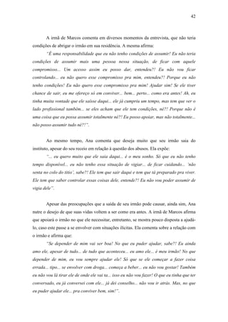 42
A irmã de Marcos comenta em diversos momentos da entrevista, que não teria
condições de abrigar o irmão em sua residência. A mesma afirma:
“É uma responsabilidade que eu não tenho condições de assumir! Eu não teria
condições de assumir mais uma pessoa nessa situação, de ficar com aquele
compromisso... Um acesso assim eu posso dar, entendeu?! Eu não vou ficar
controlando... eu não quero esse compromisso pra mim, entendeu?! Porque eu não
tenho condições! Eu não quero esse compromisso pra mim! Ajudar sim! Se ele tiver
chance de sair, eu me ofereço só em conviver... bem... perto... como era antes! Ah, eu
tinha muita vontade que ele saísse daqui... ele já cumpriu um tempo, mas tem que ver o
lado profissional também... se eles acham que ele tem condições, né?! Porque não é
uma coisa que eu possa assumir totalmente né?! Eu posso apoiar, mas não totalmente...
não posso assumir tudo né?!”.
Ao mesmo tempo, Ana comenta que deseja muito que seu irmão saia do
instituto, apesar do seu receio em relação à questão dos abusos. Ela expõe:
“... eu quero muito que ele saia daqui... é o meu sonho. Só que eu não tenho
tempo disponível... eu não tenho essa situação de vigiar... de ficar cuidando... ‘não
senta no colo do titio’, sabe?! Ele tem que sair daqui e tem que tá preparado pra viver.
Ele tem que saber controlar essas coisas dele, entende?! Eu não vou poder assumir de
vigia dele”.
Apesar das preocupações que a saída de seu irmão pode causar, ainda sim, Ana
nutre o desejo de que suas vidas voltem a ser como era antes. A irmã de Marcos afirma
que apoiará o irmão no que ele necessitar, entretanto, se mostra pouco disposta a ajudá-
lo, caso este passe a se envolver com situações ilícitas. Ela comenta sobre a relação com
o irmão e afirma que:
“Se depender de mim vai ser boa! No que eu puder ajudar, sabe?! Eu ainda
amo ele, apesar de tudo... de tudo que aconteceu... eu amo ele... é meu irmão! No que
depender de mim, eu vou sempre ajudar ele! Só que se ele começar a fazer coisa
errada... tipo... se envolver com droga... começa a beber... eu não vou gostar! Também
eu não vou lá tirar ele de onde ele vai ta... isso eu não vou fazer! O que eu tinha que ter
conversado, eu já conversei com ele... já dei conselho... não vou ir atrás. Mas, no que
eu puder ajudar ele... pra conviver bem, sim!”.
 