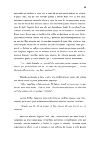 44
perpetrador da violência a casar com a moça, já que esta estaria grávida de gêmeos.
Segundo Davi, seu pai teria falecido quando o mesmo tinha dois ou três anos,
entretanto, o paciente não soube afirmar a causa da morte do pai, comentando apenas
que este era militar. Sua mãe teria falecido anos mais tarde quando o mesmo tinha sete
anos de idade. Segundo Davi, sua mãe teria falecido em função de complicações no
coração. Mais tarde, ele e seus irmãos haviam ficado sob os cuidados da avó materna.
Pouco tempo depois, sua avó também viria a óbito em função de um derrame. Davi e
seus irmãos passaram a morar com um tio, e por vezes, passavam temporadas na casa
de uma tia. Davi comenta que, em um dado momento de suas vidas, seu tio os teria
colocado para estudar em um internato em outra localidade. O paciente narra que a
escola era dirigida por padres e, em muitos momentos, o paciente questionou as atitudes
dos religiosos alegando que os mesmos usariam da violência física para tratar os
internos. Em entrevista, Davi expôs várias situações de violência, as quais, tanto ele e
seus irmãos, quanto os outros meninos, que lá se encontravam sofriam. Ele comenta:
“... a relação do padre era ruim né?! Era muito ruim porque... porque ele tinha
um dos guri que trabalhava com ele... ele tinha uma relação com esse guri... ... e aí ele
chorando falou pra nóis... e eu fiquei quieto né?!”.
Quando questionado a Davi, se ele e seus irmãos também teriam sido vítimas
dos abusos sexuais do padre, prontamente respondeu:
“Não... nada! Ele só bateu em nóis. Ele bateu... deu de soco em nóis... porque
ele era muito ruim mesmo... além de bater... ele tinha essa relação que eu não sabia
né?! Ele batia em nóis por qualquer coisinha”.
Apesar de Davi negar que tenha sido vítima de violência sexual, a sua prima
comenta que acredita que o primo tenha sofrido abuso sexual no internato. Ela afirma:
“Acredito que já... já! Já porque ele fala. Quando ele tava interno lá... no
internato”.
González, Martínez, Leyton e Bardi (2004) chamam atenção para o fato de que o
surgimento do abuso sexual pode ocorrer tanto por fatores socioambientais, como por
variáveis culturais associadas à família de origem do abusador. Situações como
experiência de abuso sexual e ausência de um ambiente de cuidado e afeto, podem
 