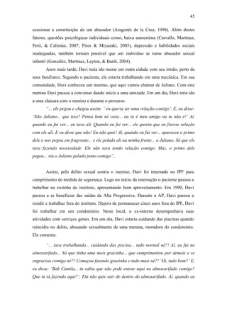 45
ocasionar a constituição de um abusador (Aragonés de la Cruz, 1998). Além destes
fatores, questões psicológicas individuais como, baixa autoestima (Carvallo, Martínez,
Petit, & Calimán, 2007; Pires & Miyazaki, 2005), depressão e habilidades sociais
inadequadas, também tornam possível que um indivíduo se torne abusador sexual
infantil (González, Martínez, Leyton, & Bardi, 2004).
Anos mais tarde, Davi teria ido morar em outra cidade com seu irmão, perto de
seus familiares. Segundo o paciente, ele estaria trabalhando em uma mecânica. Em sua
comunidade, Davi conheceu um menino, que aqui vamos chamar de Juliano. Com este
menino Davi passou a conversar dando início a uma amizade. Em um dia, Davi teria ido
a uma chácara com o menino e durante o percurso:
“... ele pegou e chegou assim: ‘ eu queria ter uma relação contigo’. E, eu disse:
‘Não Juliano... que isso? Pensa bem né cara... ou tu é meu amigo ou tu não é!’ Aí,
quando eu fui ver... eu tava ali. Quando eu fui ver... ele queria que eu fizesse relação
com ele ali. E eu disse que não! Eu não quis! Aí, quando eu fui ver... apareceu o primo
dele e nos pegou em fragrante... e ele pelado ali na minha frente... o Juliano. Só que ele
tava fazendo necessidade. Ele não tava tendo relação comigo. Mas, o primo dele
pegou... viu o Juliano pelado junto comigo”.
Assim, pelo delito sexual contra o menino, Davi foi internado no IPF para
cumprimento de medida de segurança. Logo no início da internação o paciente passou a
trabalhar na cozinha do instituto, apresentando bom aproveitamento. Em 1990, Davi
passou a se beneficiar das saídas da Alta Progressiva. Durante a AP, Davi passou a
residir e trabalhar fora do instituto. Depois de permanecer cinco anos fora do IPF, Davi
foi trabalhar em um condomínio. Neste local, o ex-interno desempenhava suas
atividades com serviços gerais. Em um dia, Davi estaria cuidando das piscinas quando
reincidiu no delito, abusando sexualmente de uma menina, moradora do condomínio.
Ele comenta:
“... tava trabalhando... cuidando das piscina... tudo normal né?! Aí, eu fui no
almoxarifado... Só que tinha uma mais gracinha... que cumprimentou por demais e se
engraciou comigo né?! Começou fazendo gracinha e tudo mais né?! ‘Oi, tudo bom?’ E,
eu disse: ‘Bah Camila... tu sabia que não pode entrar aqui no almoxarifado comigo?
Que tu tá fazendo aqui?’. Ela não quis sair de dentro do almoxarifado. Aí, quando eu
 