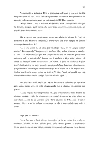 49
No momento da entrevista, Davi se encontrava usufruindo o benefício da Alta
Progressiva em sua casa, tendo contato seguido com sua família. Foi questionado ao
paciente, então, como estava sendo sua vida, depois do IPF. Davi comenta:
“Graça a Deus... tudo tá indo bem. Eu pretendo assim... me afastar de tudo que
há de ruim... porque a gente nunca sabe o que pode acontecer... como essa guria... de
pegar a gente de eu surpresa, né?!”.
Maria comenta que estará sempre atenta, em relação às atitudes de Davi, no
momento da alta definitiva. Entretanto, a prima expõe que estará sempre em contato
com os profissionais do IPF:
“... só que assim ó... eu disse pra psicóloga: ‘mas, eu vou sempre manter
contato’. Tá entendendo?! Porque eu preciso disso. ‘Oh... o Davi tá assim, tá assado...
o Davi...’. Tá entendendo?! É pra mim. Porque eu não vou ter como me apoiar nesse
psiquiatra dele, tá entendendo?! Porque elas já conhece, o Davi mais a fundo... já
sabem da situação. Tanto que ela disse: ‘Ah Maria... a gente vai adorar se tu fizer
isso!’. Então, ele tem que saber assim ó... que ele se desligou daqui, mas não totalmente
porque elas vão estar sempre em contato comigo. Eu acho que daí é um trunfo a mais.
Senão é aquela coisa assim: ‘Ah, eu me desliguei!’. ‘Não! Tu não vai mais lá, mas elas
continuam mantendo contato comigo. Todos os mês elas ligam’”.
Em entrevista, Maria expõe que, apesar do carinho e dedicação que apresenta
pelo primo, muitas vezes se sente sobrecarregada com a situação. Ela comenta que
gostaria:
“... que ele fosse mais independente! Ah... que não dependesse muito de mim. Eu
tô muito sobrecarregada. Eu tô assim ó... estressada! Realmente, eu tô no ultimo do
meu stress. Aí, um dia eu falei pro Davi: ‘Davi, já fomos no IPF... hoje tu vai te
embora. Não... tu vai te embora porque hoje eu não tô conseguindo nem mais te
olhar!’”.
Logo após ela comenta:
“... se bem que o Davi não me incomoda... ele faz as coisas dele e não me
incomoda... ele não... ele não... eu acho que o Davi é o menos que me... tá entendendo?
Só que assim ó... eu não quero ficar com tanta preocupação... do que que ele tá fazendo
 