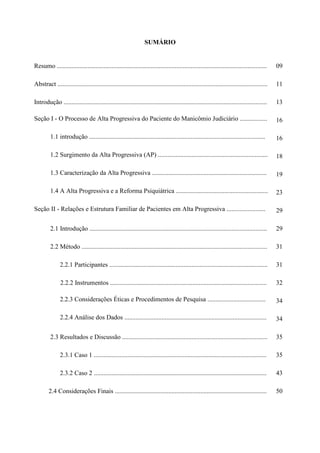 1
SUMÁRIO
Resumo .................................................................................................................................. 09
Abstract .................................................................................................................................. 11
Introdução .............................................................................................................................. 13
Seção I - O Processo de Alta Progressiva do Paciente do Manicômio Judiciário ................. 16
1.1 introdução ............................................................................................................. 16
1.2 Surgimento da Alta Progressiva (AP) .................................................................... 18
1.3 Caracterização da Alta Progressiva ....................................................................... 19
1.4 A Alta Progressiva e a Reforma Psiquiátrica ......................................................... 23
Seção II - Relações e Estrutura Familiar de Pacientes em Alta Progressiva ........................ 29
2.1 Introdução .............................................................................................................. 29
2.2 Método ................................................................................................................... 31
2.2.1 Participantes .................................................................................................. 31
2.2.2 Instrumentos ................................................................................................. 32
2.2.3 Considerações Éticas e Procedimentos de Pesquisa .................................... 34
2.2.4 Análise dos Dados ........................................................................................ 34
2.3 Resultados e Discussão .......................................................................................... 35
2.3.1 Caso 1 ........................................................................................................... 35
2.3.2 Caso 2 ........................................................................................................... 43
2.4 Considerações Finais .............................................................................................. 50
 