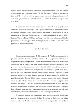 50
na casa dele ou deixando de fazer. Porque vai ser demais pra mim. Então, ele tem que
se conscientizar que ele tem que seguir: ‘Eu vou ficar aqui... é minha norma... eu vou
ficar aqui!’ Pra eu não me sobrecarregar... porque aí é muita coisa pra mim, pensa... é
duas casa... porque na minha vida é três casa... é a minha, da minha mãe e agora mais
a do Davi”.
É reconhecido o valor que a família tem ao se tratar de apoio ao portador de
sofrimento psíquico em reabilitação. Com a ajuda dos familiares, a qualidade de vida do
portador de sofrimento psíquico aumenta, pois hoje tem-se o entendimento de que a
participação da família é fundamental para o tratamento (Spadini & Souza, 2006).
Segundo Narvani e Hirdes (2008), a família deve ser vista como aliada na reabilitação
psicossocial do paciente, pois deve atuar na promoção da saúde, no bem-estar e na
produção de sentidos do indivíduo.
Considerações Finais
Os casos apresentados tratam de dois processos de Alta Progressiva que, até o
presente momento, tiveram desfechos distintos. Os dois pacientes obtiveram o
diagnóstico de pedofilia e passaram a receber tratamento no instituto. Uma situação que
assemelha o caso de Marcos com o caso de Davi é a ausência de uma família de origem
protetora e afetiva. De acordo com Padilha e Gomide (2004) um ambiente repressor e
violento propicia a transmissão intergeracional da violência. Segundo esta teoria,
pessoas que foram vítimas de violência em sua infância, tendem a reproduzir os atos
enquanto adultos. Além desta situação, a questão da vitimização sexual também faz
parte da história dos dois indivíduos. Marcos comentou em entrevista que foi vítima de
abuso sexual na infância, mesmo não se tendo informações a respeito do perpetrador da
violência. Em relação a Davi, não se tem certeza sobre a veracidade do abuso. Em seus
relatos, o indivíduo não confirma ter sido abusado sexualmente. Entretanto, a prima de
Davi relata em entrevista que o mesmo comentou, por diversas vezes, que teria sido
abusado pelos padres do mesmo internato, no qual seu colega foi vitimizado.
É importante ressaltar que o apoio dado pelos familiares demanda significativo
esforço e estresse em seus membros. No Caso 2, a prima de Davi expôs que sofreu
muito ao saber que ele estaria internado em um manicômio judiciário, sem receber o
 
