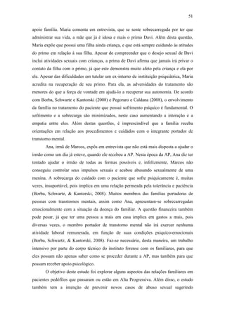 51
apoio família. Maria comenta em entrevista, que se sente sobrecarregada por ter que
administrar sua vida, a mãe que já é idosa e mais o primo Davi. Além desta questão,
Maria expõe que possui uma filha ainda criança, e que está sempre cuidando às atitudes
do primo em relação à sua filha. Apesar de compreender que o desejo sexual de Davi
inclui atividades sexuais com crianças, a prima de Davi afirma que jamais irá privar o
contato da filha com o primo, já que este demonstra muito afeto pela criança e ela por
ele. Apesar das dificuldades em tutelar um ex-interno de instituição psiquiátrica, Maria
acredita na recuperação de seu primo. Para ela, as adversidades do tratamento são
menores do que a força de vontade em ajudá-lo a recuperar sua autonomia. De acordo
com Borba, Schwartz e Kantorski (2008) e Pegoraro e Caldana (2008), o envolvimento
da família no tratamento do paciente que possui sofrimento psíquico é fundamental. O
sofrimento e a sobrecarga são minimizados, neste caso aumentando a interação e a
empatia entre eles. Além destas questões, é imprescindível que a família receba
orientações em relação aos procedimentos e cuidados com o integrante portador de
transtorno mental.
Ana, irmã de Marcos, expôs em entrevista que não está mais disposta a ajudar o
irmão como um dia já esteve, quando ele recebeu a AP. Nesta época da AP, Ana diz ter
tentado ajudar o irmão de todas as formas possíveis e, infelizmente, Marcos não
conseguiu controlar seus impulsos sexuais e acabou abusando sexualmente de uma
menina. A sobrecarga do cuidado com o paciente que sofre psiquicamente é, muitas
vezes, insuportável, pois implica em uma relação permeada pela tolerância e paciência
(Borba, Schwartz, & Kantorski, 2008). Muitos membros das famílias portadoras de
pessoas com transtornos mentais, assim como Ana, apresentam-se sobrecarregadas
emocionalmente com a situação da doença do familiar. A questão financeira também
pode pesar, já que ter uma pessoa a mais em casa implica em gastos a mais, pois
diversas vezes, o membro portador de transtorno mental não irá exercer nenhuma
atividade laboral remunerada, em função de suas condições psíquico-emocionais
(Borba, Schwartz, & Kantorski, 2008). Faz-se necessário, desta maneira, um trabalho
intensivo por parte do corpo técnico do instituto forense com os familiares, para que
eles possam não apenas saber como se proceder durante a AP, mas também para que
possam receber apoio psicológico.
O objetivo deste estudo foi explorar alguns aspectos das relações familiares em
pacientes pedófilos que passaram ou estão em Alta Progressiva. Além disso, o estudo
também tem a intenção de prevenir novos casos de abuso sexual sugerindo
 
