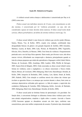 53
Seção III - Relatório de Pesquisa
A violência sexual contra crianças e adolescentes é caracterizada por Day et al.
(2003) como uma:
Prática sexual com indivíduos menores de 14 anos, com consentimento ou não
das mesmas, é caracterizada por lei ‘violência presumida’, ou seja, não são
considerados capazes de tomar decisões desta natureza. O abuso sexual inclui desde
carícias, olhares perturbadores, até delitos de extrema violência e morte (pg. 13).
O abuso sexual infantil é uma forma de violência que envolve poder (Moraes,
Santos, Moura, Vaz, & Koller, 2007), coação e/ou sedução, combinando duas
desigualdades básicas: de gênero e de geração (Eguiarte & Antillón, 2005; González,
Martínez, Leyton, & Bardi, 2004; Laks, Werner, & Miranda-Sá, 2006; Vagostello,
Oliveira, Silva, Donofrio, & Moreno, 2006). Esta forma de violência é frequentemente
praticada sem o uso da força física aparente. Deste modo, por diversas vezes, não deixa
marcas visíveis, dificultando sua comprovação e denúncia, principalmente quando se
trata de crianças pequenas que ainda não aprenderam a linguagem verbal (Aded, Dalcin,
Moraes, & Cavalcanti, 2006; Azambuja, 2006; Landini, 2006; Pfeiffer & Salvagni,
2005; Suarez-Sola & Delgado, 2003). Estão associadas ao abuso sexual infantil outras
formas de violência, como a negligência e os abusos emocionais e físicos (Aded,
Dalcin, Moraes, & Cavalcanti, 2006; Habigzang, Dala Corte, Hatzenberger, Stroeher, &
Koller, 2008; Junqueira & Deslandes, 2003; Lindsay, Law, Quinn, Smart, & Smith,
2001; Radosh, 2002). Esta situação se confirma através dos relatos das vítimas que
revelam as agressões físicas e as ameaças que ocorrem durante o abuso, bem como as
sentenças depreciativas utilizadas pelo agressor e a falta de amparo e supervisão dos
cuidadores (Habigzang & Caminha, 2004; Habigzang, Koller, Azevedo, & Machado,
2005; Habigzang, Dala Corte, Hatzenberger, Stroeher, & Koller, 2008).
O abuso sexual pode ter distintas formas de apresentação e de gravidade. Em
função disto, é conveniente distinguir as diferentes formas desta violência para evitar
uma atitude estigmatizadora, simplista e rígida sobre o assunto. Azevedo e Guerra
(1999) buscaram agrupar os abusadores sexuais em dois tipos, conforme suas
características, para uma melhor compreensão do assunto. O primeiro tipo, denominado
 