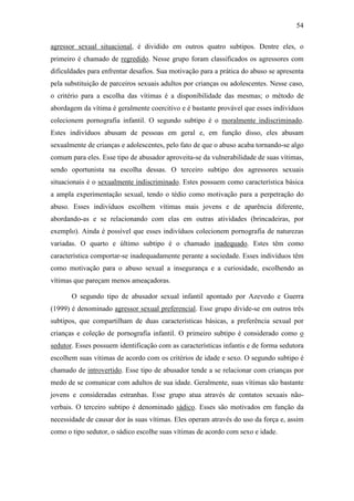 54
agressor sexual situacional, é dividido em outros quatro subtipos. Dentre eles, o
primeiro é chamado de regredido. Nesse grupo foram classificados os agressores com
dificuldades para enfrentar desafios. Sua motivação para a prática do abuso se apresenta
pela substituição de parceiros sexuais adultos por crianças ou adolescentes. Nesse caso,
o critério para a escolha das vítimas é a disponibilidade das mesmas; o método de
abordagem da vítima é geralmente coercitivo e é bastante provável que esses indivíduos
colecionem pornografia infantil. O segundo subtipo é o moralmente indiscriminado.
Estes indivíduos abusam de pessoas em geral e, em função disso, eles abusam
sexualmente de crianças e adolescentes, pelo fato de que o abuso acaba tornando-se algo
comum para eles. Esse tipo de abusador aproveita-se da vulnerabilidade de suas vítimas,
sendo oportunista na escolha dessas. O terceiro subtipo dos agressores sexuais
situacionais é o sexualmente indiscriminado. Estes possuem como característica básica
a ampla experimentação sexual, tendo o tédio como motivação para a perpetração do
abuso. Esses indivíduos escolhem vítimas mais jovens e de aparência diferente,
abordando-as e se relacionando com elas em outras atividades (brincadeiras, por
exemplo). Ainda é possível que esses indivíduos colecionem pornografia de naturezas
variadas. O quarto e último subtipo é o chamado inadequado. Estes têm como
característica comportar-se inadequadamente perante a sociedade. Esses indivíduos têm
como motivação para o abuso sexual a insegurança e a curiosidade, escolhendo as
vítimas que pareçam menos ameaçadoras.
O segundo tipo de abusador sexual infantil apontado por Azevedo e Guerra
(1999) é denominado agressor sexual preferencial. Esse grupo divide-se em outros três
subtipos, que compartilham de duas características básicas, a preferência sexual por
crianças e coleção de pornografia infantil. O primeiro subtipo é considerado como o
sedutor. Esses possuem identificação com as características infantis e de forma sedutora
escolhem suas vítimas de acordo com os critérios de idade e sexo. O segundo subtipo é
chamado de introvertido. Esse tipo de abusador tende a se relacionar com crianças por
medo de se comunicar com adultos de sua idade. Geralmente, suas vítimas são bastante
jovens e consideradas estranhas. Esse grupo atua através de contatos sexuais não-
verbais. O terceiro subtipo é denominado sádico. Esses são motivados em função da
necessidade de causar dor às suas vítimas. Eles operam através do uso da força e, assim
como o tipo sedutor, o sádico escolhe suas vítimas de acordo com sexo e idade.
 