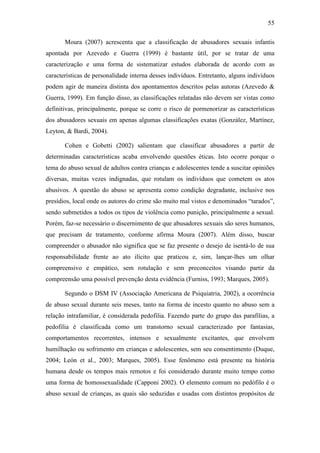 55
Moura (2007) acrescenta que a classificação de abusadores sexuais infantis
apontada por Azevedo e Guerra (1999) é bastante útil, por se tratar de uma
caracterização e uma forma de sistematizar estudos elaborada de acordo com as
características de personalidade interna desses indivíduos. Entretanto, alguns indivíduos
podem agir de maneira distinta dos apontamentos descritos pelas autoras (Azevedo &
Guerra, 1999). Em função disso, as classificações relatadas não devem ser vistas como
definitivas, principalmente, porque se corre o risco de pormenorizar as características
dos abusadores sexuais em apenas algumas classificações exatas (González, Martínez,
Leyton, & Bardi, 2004).
Cohen e Gobetti (2002) salientam que classificar abusadores a partir de
determinadas características acaba envolvendo questões éticas. Isto ocorre porque o
tema do abuso sexual de adultos contra crianças e adolescentes tende a suscitar opiniões
diversas, muitas vezes indignadas, que rotulam os indivíduos que cometem os atos
abusivos. A questão do abuso se apresenta como condição degradante, inclusive nos
presídios, local onde os autores do crime são muito mal vistos e denominados “tarados”,
sendo submetidos a todos os tipos de violência como punição, principalmente a sexual.
Porém, faz-se necessário o discernimento de que abusadores sexuais são seres humanos,
que precisam de tratamento, conforme afirma Moura (2007). Além disso, buscar
compreender o abusador não significa que se faz presente o desejo de isentá-lo de sua
responsabilidade frente ao ato ilícito que praticou e, sim, lançar-lhes um olhar
compreensivo e empático, sem rotulação e sem preconceitos visando partir da
compreensão uma possível prevenção desta evidência (Furniss, 1993; Marques, 2005).
Segundo o DSM IV (Associação Americana de Psiquiatria, 2002), a ocorrência
de abuso sexual durante seis meses, tanto na forma de incesto quanto no abuso sem a
relação intrafamiliar, é considerada pedofilia. Fazendo parte do grupo das parafilias, a
pedofilia é classificada como um transtorno sexual caracterizado por fantasias,
comportamentos recorrentes, intensos e sexualmente excitantes, que envolvem
humilhação ou sofrimento em crianças e adolescentes, sem seu consentimento (Duque,
2004; León et al., 2003; Marques, 2005). Esse fenômeno está presente na história
humana desde os tempos mais remotos e foi considerado durante muito tempo como
uma forma de homossexualidade (Capponi 2002). O elemento comum no pedófilo é o
abuso sexual de crianças, as quais são seduzidas e usadas com distintos propósitos de
 