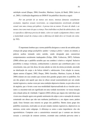 56
satisfação sexual (Duque, 2004; González, Martinez, Leyton, & Bardi, 2004; León et
al., 2003). A definição diagnóstica no DSM-IV da pedofilia é descrita a seguir:
Por um período de ao menos seis meses, intensas fantasias sexualmente
excitantes, impulsos sexuais recorrentes, ou comportamentos envolvendo atividade
sexual com uma criança pré-púbere. A pessoa tem ao menos 16 anos de idade e ao
menos cinco anos mais do que a criança. Para indivíduos no final da adolescência, não
se especifica a diferença precisa de idade, e deve ser usado o julgamento clínico; tanto
a maturidade sexual da criança como a diferença de idade deve ser levada em conta.
(p. 543).
É importante lembrar que o termo pedofilia designava o amor de um adulto pelas
crianças (do grego antigo paidophilos: paidos = criança e phileo = amar), no entanto, a
palavra acabou tomando outro sentido, sendo designada para caracterizar
comportamentos socialmente inadequados (Felipe, 2006; Verhoeven, 2007). Schinaia
(2000) afirma que o pedófilo acredita que sua conduta é criativa e original. Inclusive
possibilita à criança vivências, conhecimentos e prazeres que contribuem para o seu
crescimento, mas, por trás disso, há uma adesão ao mito da eterna juventude, ancorado
na idealização do corpo e da beleza infantil e adolescente. Com relação às causas,
alguns autores (Capponi, 2002; Duque, 2004; González, Martínez, Leyton, & Bardi,
2004) relatam em seus estudos que existem dois grandes grupos entre os pedófilos. Em
um dos grupos está aquele que atua no abuso sexual ocasionalmente por um estado
mental regressivo, muitas vezes por uma condição depressiva latente, ou por altos níveis
de angústia, que o levam a usar essa modalidade hipersexualizada de se vincular com o
outro e a encontrar nela um significado em uma verdade inexistente: ver nessa situação
uma relação plena de vitalidade. Capponi (2002) afirma que alguns dos indivíduos que
vivem essa situação agem com grande sentimento de culpa e com a sensação de estarem
cometendo um abuso que não tem nenhuma justificativa e, em alguns casos, pedem
ajuda. Estes formam uma minoria no grupo dos pedófilos. Dentro deste grupo dos
pedófilos ocasionais, motivados ao ato por estados mentais regressivos, depressivos ou
ansiosos, existe outro subgrupo. A diferença se soma a outra importância: eles são
egossintônicos. Cumprem com a característica essencial que é comum aos desvios
sexuais: a convicção de estarem corretos, existindo uma confusão perversa entre a
 