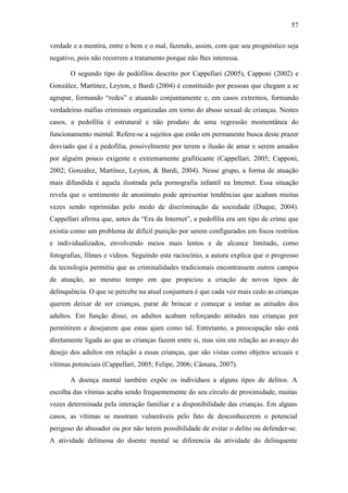 57
verdade e a mentira, entre o bem e o mal, fazendo, assim, com que seu prognóstico seja
negativo, pois não recorrem a tratamento porque não lhes interessa.
O segundo tipo de pedófilos descrito por Cappellari (2005), Capponi (2002) e
González, Martínez, Leyton, e Bardi (2004) é constituído por pessoas que chegam a se
agrupar, formando “redes” e atuando conjuntamente e, em casos extremos, formando
verdadeiras máfias criminais organizadas em torno do abuso sexual de crianças. Nestes
casos, a pedofilia é estrutural e não produto de uma regressão momentânea do
funcionamento mental. Refere-se a sujeitos que estão em permanente busca deste prazer
desviado que é a pedofilia, possivelmente por terem a ilusão de amar e serem amados
por alguém pouco exigente e extremamente grafiticante (Cappellari, 2005; Capponi,
2002; González, Martínez, Leyton, & Bardi, 2004). Nesse grupo, a forma de atuação
mais difundida é aquela ilustrada pela pornografia infantil na Internet. Essa situação
revela que o sentimento de anonimato pode apresentar tendências que acabam muitas
vezes sendo reprimidas pelo medo de discriminação da sociedade (Duque, 2004).
Cappellari afirma que, antes da “Era da Internet”, a pedofilia era um tipo de crime que
existia como um problema de difícil punição por serem configurados em focos restritos
e individualizados, envolvendo meios mais lentos e de alcance limitado, como
fotografias, filmes e vídeos. Seguindo este raciocínio, a autora explica que o progresso
da tecnologia permitiu que as criminalidades tradicionais encontrassem outros campos
de atuação, ao mesmo tempo em que propiciou a criação de novos tipos de
delinquência. O que se percebe na atual conjuntura é que cada vez mais cedo as crianças
querem deixar de ser crianças, parar de brincar e começar a imitar as atitudes dos
adultos. Em função disso, os adultos acabam reforçando atitudes nas crianças por
permitirem e desejarem que estas ajam como tal. Entretanto, a preocupação não está
diretamente ligada ao que as crianças fazem entre si, mas sim em relação ao avanço do
desejo dos adultos em relação a essas crianças, que são vistas como objetos sexuais e
vítimas potenciais (Cappellari, 2005; Felipe, 2006; Câmara, 2007).
A doença mental também expõe os indivíduos a alguns tipos de delitos. A
escolha das vítimas acaba sendo frequentemente do seu círculo de proximidade, muitas
vezes determinada pela interação familiar e a disponibilidade das crianças. Em alguns
casos, as vítimas se mostram vulneráveis pelo fato de desconhecerem o potencial
perigoso do abusador ou por não terem possibilidade de evitar o delito ou defender-se.
A atividade delituosa do doente mental se diferencia da atividade do delinquente
 
