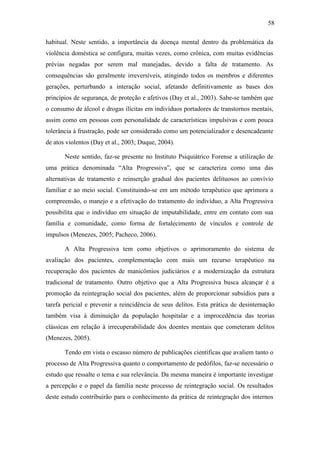 58
habitual. Neste sentido, a importância da doença mental dentro da problemática da
violência doméstica se configura, muitas vezes, como crônica, com muitas evidências
prévias negadas por serem mal manejadas, devido a falta de tratamento. As
consequências são geralmente irreversíveis, atingindo todos os membros e diferentes
gerações, perturbando a interação social, afetando definitivamente as bases dos
princípios de segurança, de proteção e afetivos (Day et al., 2003). Sabe-se também que
o consumo de álcool e drogas ilícitas em indivíduos portadores de transtornos mentais,
assim como em pessoas com personalidade de características impulsivas e com pouca
tolerância à frustração, pode ser considerado como um potencializador e desencadeante
de atos violentos (Day et al., 2003; Duque, 2004).
Neste sentido, faz-se presente no Instituto Psiquiátrico Forense a utilização de
uma prática denominada “Alta Progressiva”, que se caracteriza como uma das
alternativas de tratamento e reinserção gradual dos pacientes delituosos ao convívio
familiar e ao meio social. Constituindo-se em um método terapêutico que aprimora a
compreensão, o manejo e a efetivação do tratamento do indivíduo, a Alta Progressiva
possibilita que o indivíduo em situação de imputabilidade, entre em contato com sua
família e comunidade, como forma de fortalecimento de vínculos e controle de
impulsos (Menezes, 2005; Pacheco, 2006).
A Alta Progressiva tem como objetivos o aprimoramento do sistema de
avaliação dos pacientes, complementação com mais um recurso terapêutico na
recuperação dos pacientes de manicômios judiciários e a modernização da estrutura
tradicional de tratamento. Outro objetivo que a Alta Progressiva busca alcançar é a
promoção da reintegração social dos pacientes, além de proporcionar subsídios para a
tarefa pericial e prevenir a reincidência de seus delitos. Esta prática de desinternação
também visa à diminuição da população hospitalar e a improcedência das teorias
clássicas em relação à irrecuperabilidade dos doentes mentais que cometeram delitos
(Menezes, 2005).
Tendo em vista o escasso número de publicações científicas que avaliem tanto o
processo de Alta Progressiva quanto o comportamento de pedófilos, faz-se necessário o
estudo que ressalte o tema e sua relevância. Da mesma maneira é importante investigar
a percepção e o papel da família neste processo de reintegração social. Os resultados
deste estudo contribuirão para o conhecimento da prática de reintegração dos internos
 
