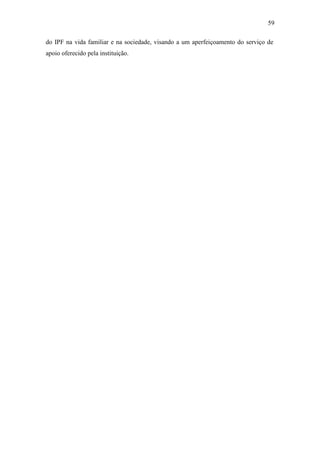 59
do IPF na vida familiar e na sociedade, visando a um aperfeiçoamento do serviço de
apoio oferecido pela instituição.
 