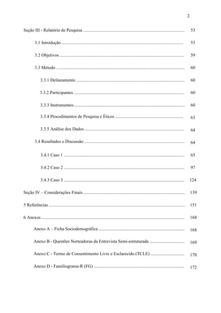 2
Seção III - Relatório de Pesquisa ........................................................................................... 53
3.1 Introdução ............................................................................................................. 53
3.2 Objetivos ............................................................................................................... 59
3.3 Método ................................................................................................................... 60
3.3.1 Delineamento ................................................................................................. 60
3.3.2 Participantes ................................................................................................... 60
3.3.3 Instrumentos ................................................................................................... 60
3.3.4 Procedimentos de Pesquisa e Éticos ............................................................. 63
3.3.5 Análise dos Dados ......................................................................................... 64
3.4 Resultados e Discussão .......................................................................................... 64
3.4.1 Caso 1 ............................................................................................................ 65
3.4.2 Caso 2 ............................................................................................................ 97
3.4.3 Caso 3 ............................................................................................................ 124
Seção IV – Considerações Finais ........................................................................................... 139
5 Referências .......................................................................................................................... 151
6 Anexos ................................................................................................................................ 168
Anexo A – Ficha Sociodemográfica ............................................................................. 168
Anexo B - Questões Norteadoras da Entrevista Semi-estruturada ............................... 169
Anexo C - Termo de Consentimento Livre e Esclarecido (TCLE) .............................. 170
Anexo D - Familiograma-R (FG) ................................................................................. 172
 