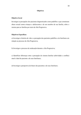 60
Objetivos
Objetivo Geral
Investigar as percepções dos pacientes diagnosticados como pedófilos e que cometeram
abuso sexual contra crianças e adolescentes e de um membro de sua família, sobre o
retorno para as famílias por meio da Alta Progressiva.
Objetivos Específicos
a) Investigar a história de vida e a percepção dos pacientes pedófilos e de familiares em
relação ao processo da Alta Progressiva;
b) Investigar o processo de reeducação durante a Alta Progressiva;
c) Identificar diferenças entre a percepção do sistema familiar (afetividade e conflito)
atual e ideal do paciente e de seus familiares;
d) Investigar a perspectiva de futuro dos pacientes e de seus familiares.
 