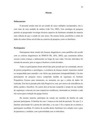 61
Método
Delineamento
O presente estudo trata de um estudo de casos múltiplos incorporados, isto é,
com mais de uma unidade de análise (vide Yin, 2005). Esta estratégia de pesquisa
permite ao pesquisador investigar diversos aspectos do fenômeno estudado de maneira
mais robusta do que o estudo de caso único. Da mesma forma, possibilita a coleta de
dados de outras fontes envolvidas no contexto de pesquisa, como os familiares.
Participantes
Participaram deste estudo três homens diagnósticos como pedófilos (de acordo
com os critérios diagnósticos do DSM-IV-TR, APA, 2002), que cometeram delitos
sexuais contra crianças e adolescentes ao longo de suas vidas. Um dos indivíduos foi
retirado da amostra, pois se negou a finalizar a coleta de dados.
Todos os participantes foram absolvidos pelo juizado por ser constatada, através
de perícia psiquiátrica e psicológica, a existência de doença mental, transtorno mental
ou incapacidade para entender o ato ilícito que praticaram (inimputabilidade). Um dos
participantes da pesquisa estava cumprindo medida de segurança no Instituto
Psiquiátrico Forense para tratamento, no momento em que a coleta de dados foi
realizada. Este havia passado pela Alta Progressiva, mas, por motivo de reincidência no
delito, perdeu o benefício. Os outros dois já haviam cumprido o tempo de sua medida
de segurança e estavam em suas respectivas residências, retornando ao instituto a cada
três meses para avaliação da equipe técnica.
Da mesma maneira, participou do estudo um membro da família de cada
paciente participante. O familiar do caso 1 tratava-se da irmã do paciente. No caso 2, o
familiar selecionado foi a prima do indivíduo, e no caso 3 foi a esposa do ex-interno a
participante escolhida. O critério de escolha destes familiares teve relação com o grau
de parentesco, e também, com a proximidade com os indivíduos.
 