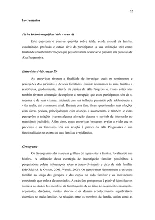 62
Instrumentos
Ficha Sociodemográfica (vide Anexo A)
Este questionário conteve questões sobre idade, renda mensal da família,
escolaridade, profissão e estado civil do participante. A sua utilização teve como
finalidade recolher informações que possibilitaram descrever o paciente em processo de
Alta Progressiva.
Entrevistas (vide Anexo B)
As entrevistas tiveram a finalidade de investigar quais os sentimentos e
percepções dos pacientes e de seus familiares, quando retornaram às suas famílias e
residências, gradualmente, através da prática da Alta Progressiva. Essas entrevistas
também tiveram a intenção de explorar a percepção que estes participantes têm de si
mesmos e de suas vítimas, iniciando por sua infância, passando pela adolescência e
vida adulta, até o momento atual. Durante essa fase, foram questionadas suas relações
com outras pessoas, principalmente com crianças e adolescentes, e também se estas
percepções e relações tiveram alguma alteração durante o período de internação no
manicômio judiciário. Além disso, essas entrevistas buscaram avaliar a visão que os
pacientes e os familiares têm em relação à prática da Alta Progressiva e sua
funcionalidade no retorno às suas famílias e residências.
Genograma
Os Genogramas são maneiras gráficas de representar a família, focalizando sua
história. A utilização desta estratégia de investigação familiar possibilitou à
pesquisadora coletar informações sobre o desenvolvimento e ciclo de vida familiar
(McGoldrick & Gerson, 2001; Wendt, 2006). Os genogramas demonstram a estrutura
familiar ao longo das gerações e das etapas do ciclo familiar e os movimentos
emocionais que estão a ele associados. Através dos genogramas é possível identificar os
nomes e as idades dos membros da família, além de as datas de nascimento, casamento,
separações, divórcios, mortes, abortos e os demais acontecimentos significativos
ocorridos no meio familiar. As relações entre os membros da família, assim como as
 
