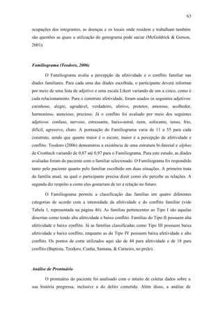 63
ocupações dos integrantes, as doenças e os locais onde residem e trabalham também
são questões as quais a utilização do genograma pode saciar (McGoldrick & Gerson,
2001).
Familiograma (Teodoro, 2006)
O Familiograma avalia a percepção da afetividade e o conflito familiar nas
díades familiares. Para cada uma das díades escolhida, o participante deverá informar
por meio de uma lista de adjetivo e uma escala Likert variando de um a cinco, como é
cada relacionamento. Para o construto afetividade, foram usados os seguintes adjetivos:
carinhoso, alegre, agradável, verdadeiro, afetivo, protetor, amoroso, acolhedor,
harmonioso, atencioso, precioso. Já o conflito foi avaliado por meio dos seguintes
adjetivos: confuso, nervoso, estressante, baixo-astral, ruim, sufocante, tenso, frio,
difícil, agressivo, chato. A pontuação do Familiograma varia de 11 a 55 para cada
construto, sendo que quanto maior é o escore, maior é a percepção de afetividade e
conflito. Teodoro (2006) demonstrou a existência de uma estrutura bi-fatorial e alphas
de Cronbach variando de 0,87 até 0,97 para o Familiograma. Para este estudo, as díades
avaliadas foram do paciente com o familiar selecionado. O Familiograma foi respondido
tanto pelo paciente quanto pelo familiar escolhido em duas situações. A primeira trata
da família atual, na qual o participante precisa dizer como ele percebe as relações. A
segunda diz respeito a como eles gostariam de ter a relação no futuro.
O Familiograma permite a classificação das famílias em quatro diferentes
categorias de acordo com a intensidade da afetividade e do conflito familiar (vide
Tabela 1, representada na página 46). As famílias pertencentes ao Tipo I são aquelas
descritas como tendo alta afetividade e baixo conflito. Famílias do Tipo II possuem alta
afetividade e baixo conflito. Já as famílias classificadas como Tipo III possuem baixa
afetividade e baixo conflito, enquanto as do Tipo IV possuem baixa afetividade e alto
conflito. Os pontos de corte utilizados aqui são de 44 para afetividade e de 18 para
conflito (Baptista, Teodoro, Cunha, Santana, & Carneiro, no prelo).
Análise de Prontuário
O prontuário do paciente foi analisado com o intuito de coletar dados sobre a
sua história pregressa, inclusive a do delito cometido. Além disso, a análise de
 