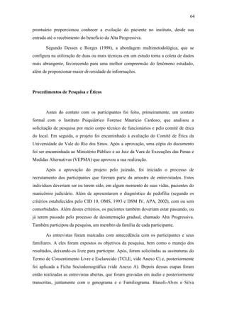 64
prontuário proporcionou conhecer a evolução do paciente no instituto, desde sua
entrada até o recebimento do beneficio da Alta Progressiva.
Segundo Dessen e Borges (1998), a abordagem multimetodológica, que se
configura na utilização de duas ou mais técnicas em um estudo torna a coleta de dados
mais abrangente, favorecendo para uma melhor compreensão do fenômeno estudado,
além de proporcionar maior diversidade de informações.
Procedimentos de Pesquisa e Éticos
Antes do contato com os participantes foi feito, primeiramente, um contato
formal com o Instituto Psiquiátrico Forense Maurício Cardoso, que analisou a
solicitação de pesquisa por meio corpo técnico de funcionários e pelo comitê de ética
do local. Em seguida, o projeto foi encaminhado à avaliação do Comitê de Ética da
Universidade do Vale do Rio dos Sinos. Após a aprovação, uma cópia do documento
foi ser encaminhada ao Ministério Público e ao Juiz da Vara de Execuções das Penas e
Medidas Alternativas (VEPMA) que aprovou a sua realização.
Após a aprovação do projeto pelo juizado, foi iniciado o processo de
recrutamento dos participantes que fizeram parte da amostra de entrevistados. Estes
indivíduos deveriam ser ou terem sido, em algum momento de suas vidas, pacientes do
manicômio judiciário. Além de apresentarem o diagnóstico de pedofilia (segundo os
critérios estabelecidos pelo CID 10, OMS, 1993 e DSM IV, APA, 2002), com ou sem
comorbidades. Além destes critérios, os pacientes também deveriam estar passando, ou
já terem passado pelo processo de desinternação gradual, chamado Alta Progressiva.
Também participou da pesquisa, um membro da família de cada participante.
As entrevistas foram marcadas com antecedência com os participantes e seus
familiares. A eles foram expostos os objetivos da pesquisa, bem como o manejo dos
resultados, deixando-os livre para participar. Após, foram solicitadas as assinaturas do
Termo de Consentimento Livre e Esclarecido (TCLE, vide Anexo C) e, posteriormente
foi aplicada a Ficha Sociodemográfica (vide Anexo A). Depois dessas etapas foram
então realizadas as entrevistas abertas, que foram gravadas em áudio e posteriormente
transcritas, juntamente com o genograma e o Familiograma. Biasoli-Alves e Silva
 