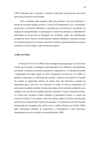 65
(1992) comentam que a gravação e posterior transcrição proporcionam uma maior
preservação da fala dos entrevistados.
Para a realização desta pesquisa, além dos pacientes e dos seus familiares, o
diretor da instituição também assinou o Termo de Consentimento Livre e Esclarecido,
já que estes se encontram indivíduos se encontravam ou já haviam se encontrado, em
situação de inimputabilidade. A participação no estudo foi voluntária e a identidade do
participante foi preservada na divulgação dos resultados, tendo suas identificações
trocadas por nomes fictícios. Os participantes poderiam abandonar a pesquisa sem que
isto acarretasse prejuízos ao mesmo, entretanto, somente o primeiro paciente se recusou
a finalizar a coleta de dados, sendo retirado da pesquisa.
Análise dos Dados
O Estudo de Caso foi escolhido como estratégia nesta pesquisa por se tratar de um
método que privilegia a abordagem contextualizada de um fenômeno contemporâneo,
permitindo a inclusão de elementos qualitativos e quantitativos. A realização do estudo
e interpretação dos dados seguiu os cinco componentes descritos por Yin (2005). O
primeiro componente é a elaboração das questões e objetivos da pesquisa. O segundo
diz respeito às proposições teóricas do estudo. Elas irão direcionar a atenção do
pesquisador para o que deve ser examinado no estudo. O terceiro componente está
relacionado à unidade de análise. No presente estudo, foram realizados estudos de casos
múltiplos com mais de uma unidade (paciente e familiar). O quarto componente refere-
se à lógica que vinculará os dados coletados às proposições teóricas e o quinto aos
critérios de análise. Com relação a estes dois últimos tópicos, foi feita uma descrição
geral do caso, orientada pelos objetivos de pesquisa. A construção do caso foi feita pela
interpretação do Genograma (de acordo com os critérios descritos em Wendt, 2006),
pelas informações advindas do questionário e Familiograma e pela entrevistas,
interpretadas por meio da análise de conteúdo (Bardin, 2002).
 