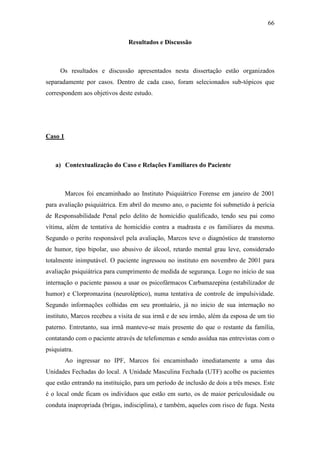 66
Resultados e Discussão
Os resultados e discussão apresentados nesta dissertação estão organizados
separadamente por casos. Dentro de cada caso, foram selecionados sub-tópicos que
correspondem aos objetivos deste estudo.
Caso 1
a) Contextualização do Caso e Relações Familiares do Paciente
Marcos foi encaminhado ao Instituto Psiquiátrico Forense em janeiro de 2001
para avaliação psiquiátrica. Em abril do mesmo ano, o paciente foi submetido à perícia
de Responsabilidade Penal pelo delito de homicídio qualificado, tendo seu pai como
vítima, além de tentativa de homicídio contra a madrasta e os familiares da mesma.
Segundo o perito responsável pela avaliação, Marcos teve o diagnóstico de transtorno
de humor, tipo bipolar, uso abusivo de álcool, retardo mental grau leve, considerado
totalmente inimputável. O paciente ingressou no instituto em novembro de 2001 para
avaliação psiquiátrica para cumprimento de medida de segurança. Logo no início de sua
internação o paciente passou a usar os psicofármacos Carbamazepina (estabilizador de
humor) e Clorpromazina (neuroléptico), numa tentativa de controle de impulsividade.
Segundo informações colhidas em seu prontuário, já no inicio de sua internação no
instituto, Marcos recebeu a visita de sua irmã e de seu irmão, além da esposa de um tio
paterno. Entretanto, sua irmã manteve-se mais presente do que o restante da família,
contatando com o paciente através de telefonemas e sendo assídua nas entrevistas com o
psiquiatra.
Ao ingressar no IPF, Marcos foi encaminhado imediatamente a uma das
Unidades Fechadas do local. A Unidade Masculina Fechada (UTF) acolhe os pacientes
que estão entrando na instituição, para um período de inclusão de dois a três meses. Este
é o local onde ficam os indivíduos que estão em surto, os de maior periculosidade ou
conduta inapropriada (brigas, indisciplina), e também, aqueles com risco de fuga. Nesta
 